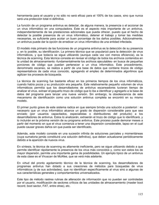 herramienta para el usuario y no sólo no será eficaz para el 100% de los casos, sino que nunca
será una protección total ni definitiva.

La función de un programa antivirus es detectar, de alguna manera, la presencia o el accionar de
un virus informático en una computadora. Este es el aspecto más importante de un antivirus,
independientemente de las prestaciones adicionales que pueda ofrecer, puesto que el hecho de
detectar la posible presencia de un virus informático, detener el trabajo y tomar las medidas
necesarias, es suficiente para acotar un buen porcentaje de los daños posibles. Adicionalmente,
un antivirus puede dar la opción de erradicar un virus informático de una entidad infectada.

El modelo más primario de las funciones de un programa antivirus es la detección de su presencia
y, en lo posible, su identificación. La primera técnica que se popularizó para la detección de virus
informáticos, y que todavía se sigue utilizando (aunque cada vez con menos eficiencia), es la
técnica de scanning. Esta técnica consiste en revisar el código de todos los archivos contenidos en
la unidad de almacenamiento -fundamentalmente los archivos ejecutables- en busca de pequeñas
porciones de código que puedan pertenecer a un virus informático. Este procedimiento,
denominado escaneo, se realiza a partir de una base de datos que contiene trozos de código
representativos de cada virus conocido, agregando el empleo de determinados algoritmos que
agilizan los procesos de búsqueda.

La técnica de scanning fue bastante eficaz en los primeros tiempos de los virus informáticos,
cuando había pocos y su producción era pequeña. Este relativamente pequeño volumen de virus
informáticos permitía que los desarrolladores de antivirus escaneadores tuvieran tiempo de
analizar el virus, extraer el pequeño trozo de código que lo iba a identificar y agregarlo a la base de
datos del programa para lanzar una nueva versión. Sin embargo, la obsolescencia de este
mecanismo de identificación como una solución antivirus completa se encontró en su mismo
modelo.

El primer punto grave de este sistema radica en que siempre brinda una solución a posteriori : es
necesario que un virus informático alcance un grado de dispersión considerable para que sea
enviado (por usuarios capacitados, especialistas o distribuidores del producto) a los
desarrolladores de antivirus. Estos lo analizarán, extraerán el trozo de código que lo identificará, y
lo incluirán en la próxima versión de su programa antivirus. Este proceso puede demorar meses a
partir del momento en que el virus comienza a tener una dispersión considerable, lapso en el cual
puede causar graves daños sin que pueda ser identificado.

Además, este modelo consiste en una sucesión infinita de soluciones parciales y momentáneas
(cuya sumatoria jamás constituirá una solución definitiva), que deben actualizarse periódicamente
debido a la aparición de nuevos virus.

En síntesis, la técnica de scanning es altamente ineficiente, pero se sigue utilizando debido a que
permite identificar rápidamente la presencia de los virus más conocidos y, como son estos los de
mayor dispersión, permite una importante gama de posibilidades. Un ejemplo típico de un antivirus
de esta clase es el Viruscan de McAfee, que se verá más adelante.

En virtud del pronto agotamiento técnico de la técnica de scanning, los desarrolladores de
programas antivirus han dotado a sus creaciones de métodos para búsquedas de virus
informáticos (y de sus actividades), que no identifican específicamente al virus sino a algunas de
sus características generales y comportamientos universalizados.

Este tipo de método rastrea rutinas de alteración de información que no puedan ser controladas
por el usuario, modificación de sectores críticos de las unidades de almacenamiento (master boot
record, boot sector, FAT, entre otras), etc.

                                                                                                   115
 