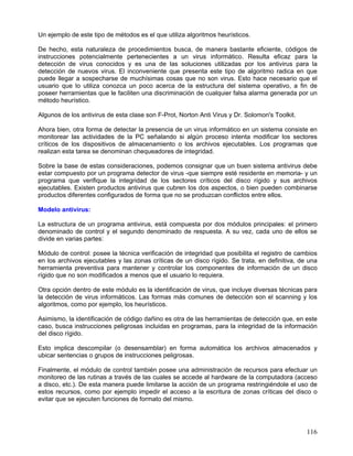 Un ejemplo de este tipo de métodos es el que utiliza algoritmos heurísticos.

De hecho, esta naturaleza de procedimientos busca, de manera bastante eficiente, códigos de
instrucciones potencialmente pertenecientes a un virus informático. Resulta eficaz para la
detección de virus conocidos y es una de las soluciones utilizadas por los antivirus para la
detección de nuevos virus. El inconveniente que presenta este tipo de algoritmo radica en que
puede llegar a sospecharse de muchísimas cosas que no son virus. Esto hace necesario que el
usuario que lo utiliza conozca un poco acerca de la estructura del sistema operativo, a fin de
poseer herramientas que le faciliten una discriminación de cualquier falsa alarma generada por un
método heurístico.

Algunos de los antivirus de esta clase son F-Prot, Norton Anti Virus y Dr. Solomon's Toolkit.

Ahora bien, otra forma de detectar la presencia de un virus informático en un sistema consiste en
monitorear las actividades de la PC señalando si algún proceso intenta modificar los sectores
críticos de los dispositivos de almacenamiento o los archivos ejecutables. Los programas que
realizan esta tarea se denominan chequeadores de integridad.

Sobre la base de estas consideraciones, podemos consignar que un buen sistema antivirus debe
estar compuesto por un programa detector de virus -que siempre esté residente en memoria- y un
programa que verifique la integridad de los sectores críticos del disco rígido y sus archivos
ejecutables. Existen productos antivirus que cubren los dos aspectos, o bien pueden combinarse
productos diferentes configurados de forma que no se produzcan conflictos entre ellos.

Modelo antivirus:

La estructura de un programa antivirus, está compuesta por dos módulos principales: el primero
denominado de control y el segundo denominado de respuesta. A su vez, cada uno de ellos se
divide en varias partes:

Módulo de control: posee la técnica verificación de integridad que posibilita el registro de cambios
en los archivos ejecutables y las zonas críticas de un disco rígido. Se trata, en definitiva, de una
herramienta preventiva para mantener y controlar los componentes de información de un disco
rígido que no son modificados a menos que el usuario lo requiera.

Otra opción dentro de este módulo es la identificación de virus, que incluye diversas técnicas para
la detección de virus informáticos. Las formas más comunes de detección son el scanning y los
algoritmos, como por ejemplo, los heurísticos.

Asimismo, la identificación de código dañino es otra de las herramientas de detección que, en este
caso, busca instrucciones peligrosas incluidas en programas, para la integridad de la información
del disco rígido.

Esto implica descompilar (o desensamblar) en forma automática los archivos almacenados y
ubicar sentencias o grupos de instrucciones peligrosas.

Finalmente, el módulo de control también posee una administración de recursos para efectuar un
monitoreo de las rutinas a través de las cuales se accede al hardware de la computadora (acceso
a disco, etc.). De esta manera puede limitarse la acción de un programa restringiéndole el uso de
estos recursos, como por ejemplo impedir el acceso a la escritura de zonas críticas del disco o
evitar que se ejecuten funciones de formato del mismo.




                                                                                                116
 