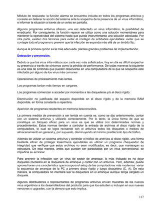Módulo de respuesta: la función alarma se encuentra incluida en todos los programas antivirus y
consiste en detener la acción del sistema ante la sospecha de la presencia de un virus informático,
e informar la situación a través de un aviso en pantalla.

Algunos programas antivirus ofrecen, una vez detectado un virus informático, la posibilidad de
erradicarlo. Por consiguiente, la función reparar se utiliza como una solución momentánea para
mantener la operatividad del sistema hasta que pueda instrumentarse una solución adecuada. Por
otra parte, existen dos técnicas para evitar el contagio de entidades ejecutables: evitar que se
contagie todo el programa o prevenir que la infección se expanda más allá de un ámbito fijo.

Aunque la primera opción es la más adecuada, plantea grandes problemas de implementación.

Detección y prevención.

Debido a que los virus informáticos son cada vez más sofisticados, hoy en día es difícil sospechar
su presencia a través de síntomas como la pérdida de performance. De todas maneras la siguiente
es una lista de síntomas que pueden observarse en una computadora de la que se sospeche esté
infectada por alguno de los virus más comunes:

Operaciones de procesamiento más lentas.

Los programas tardan más tiempo en cargarse.

Los programas comienzan a acceder por momentos a las disqueteras y/o al disco rígido.

Disminución no justificada del espacio disponible en el disco rígido y de la memoria RAM
disponible, en forma constante o repentina.

Aparición de programas residentes en memoria desconocidos.

La primera medida de prevención a ser tenida en cuenta es, como se dijo anteriormente, contar
con un sistema antivirus y utilizarlo correctamente. Por lo tanto, la única forma de que se
constituya un bloqueo eficaz para un virus es que se utilice con determinadas normas y
procedimientos. Estas normas tienden a controlar la entrada de archivos al disco rígido de la
computadora, lo cual se logra revisando con el antivirus todos los disquetes o medios de
almacenamiento en general y, por supuesto, disminuyendo al mínimo posible todo tipo de tráfico.

Además de utilizar un sistema antivirus y controlar el tráfico de archivos al disco rígido, una forma
bastante eficaz de proteger losarchivos ejecutables es utilizar un programa chequeador de
integridad que verifique que estos archivos no sean modificados, es decir, que mantengan su
estructura. De esta manera, antes que puedan ser parasitados por un virus convencional, se
impediría su accionar.

Para prevenir la infección con un virus de sector de arranque, lo más indicado es no dejar
disquetes olvidados en la disquetera de arranque y contar con un antivirus. Pero, además, puede
aprovecharse una característica que incorpora el setup de las computadoras más modernas: variar
la secuencia de arranque de la PC a primero disco rígido y luego disquetera (C, A). De esta
manera, la computadora no intentará leer la disquetera en el arranque aunque tenga cargado un
disquete.

Algunos distribuidores o representantes de programas antivirus envían muestras de los nuevos
virus argentinos a los desarrolladores del producto para que los estudien o incluyan en sus nuevas
versiones o upgrades, con la demora que esto implica.

                                                                                                 117
 
