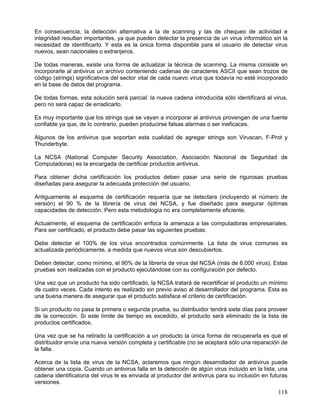 En consecuencia, la detección alternativa a la de scanning y las de chequeo de actividad e
integridad resultan importantes, ya que pueden detectar la presencia de un virus informático sin la
necesidad de identificarlo. Y esta es la única forma disponible para el usuario de detectar virus
nuevos, sean nacionales o extranjeros.

De todas maneras, existe una forma de actualizar la técnica de scanning. La misma consiste en
incorporarle al antivirus un archivo conteniendo cadenas de caracteres ASCII que sean trozos de
código (strings) significativos del sector vital de cada nuevo virus que todavía no esté incorporado
en la base de datos del programa.

De todas formas, esta solución será parcial: la nueva cadena introducida sólo identificará al virus,
pero no será capaz de erradicarlo.

Es muy importante que los strings que se vayan a incorporar al antivirus provengan de una fuente
confiable ya que, de lo contrario, pueden producirse falsas alarmas o ser ineficaces.

Algunos de los antivirus que soportan esta cualidad de agregar strings son Viruscan, F-Prot y
Thunderbyte.

La NCSA (National Computer Security Association, Asociación Nacional de Seguridad de
Computadoras) es la encargada de certificar productos antivirus.

Para obtener dicha certificación los productos deben pasar una serie de rigurosas pruebas
diseñadas para asegurar la adecuada protección del usuario.

Antiguamente el esquema de certificación requería que se detectara (incluyendo el número de
versión) el 90 % de la librería de virus del NCSA, y fue diseñado para asegurar óptimas
capacidades de detección. Pero esta metodología no era completamente eficiente.

Actualmente, el esquema de certificación enfoca la amenaza a las computadoras empresariales.
Para ser certificado, el producto debe pasar las siguientes pruebas:

Debe detectar el 100% de los virus encontrados comúnmente. La lista de virus comunes es
actualizada periódicamente, a medida que nuevos virus son descubiertos.

Deben detectar, como mínimo, el 90% de la librería de virus del NCSA (más de 6.000 virus). Estas
pruebas son realizadas con el producto ejecutándose con su configuración por defecto.

Una vez que un producto ha sido certificado, la NCSA tratará de recertificar el producto un mínimo
de cuatro veces. Cada intento es realizado sin previo aviso al desarrollador del programa. Esta es
una buena manera de asegurar que el producto satisface el criterio de certificación.

Si un producto no pasa la primera o segunda prueba, su distribuidor tendrá siete días para proveer
de la corrección. Si este límite de tiempo es excedido, el producto será eliminado de la lista de
productos certificados.

Una vez que se ha retirado la certificación a un producto la única forma de recuperarla es que el
distribuidor envíe una nueva versión completa y certificable (no se aceptará sólo una reparación de
la falla.

Acerca de la lista de virus de la NCSA, aclaremos que ningún desarrollador de antivirus puede
obtener una copia. Cuando un antivirus falla en la detección de algún virus incluido en la lista, una
cadena identificatoria del virus le es enviada al productor del antivirus para su inclusión en futuras
versiones.
                                                                                                  118
 