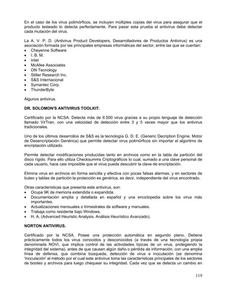 En el caso de los virus polimórficos, se incluyen múltiples copias del virus para asegurar que el
producto testeado lo detecta perfectamente. Para pasar esta prueba el antivirus debe detectar
cada mutación del virus.

La A. V. P. D. (Antivirus Product Developers, Desarrolladores de Productos Antivirus) es una
asociación formada por las principales empresas informáticas del sector, entre las que se cuentan:
• Cheyenne Software
• I. B. M.
• Intel
• McAfee Associates
• ON Tecnology
• Stiller Research Inc.
• S&S Internacional
• Symantec Corp.
• ThunderByte

Algunos antivirus.

DR. SOLOMON'S ANTIVIRUS TOOLKIT.

Certificado por la NCSA. Detecta más de 6.500 virus gracias a su propio lenguaje de detección
llamado VirTran, con una velocidad de detección entre 3 y 5 veces mayor que los antivirus
tradicionales.

Uno de los últimos desarrollos de S&S es la tecnología G. D. E. (Generic Decription Engine, Motor
de Desencriptación Genérica) que permite detectar virus polimórficos sin importar el algoritmo de
encriptación utilizado.

Permite detectar modificaciones producidas tanto en archivos como en la tabla de partición del
disco rígido. Para ello utiliza Checksumms Criptográficos lo cual, sumado a una clave personal de
cada usuario, hace casi imposible que el virus pueda descubrir la clave de encriptación.

Elimina virus en archivos en forma sencilla y efectiva con pocas falsas alarmas, y en sectores de
buteo y tablas de partición la protección es genérica, es decir, independiente del virus encontrado.

Otras características que presenta este antivirus, son:
• Ocupa 9K de memoria extendida o expandida.
• Documentación amplia y detallada en español y una enciclopedia sobre los virus más
   importantes.
• Actualizaciones mensuales o trimestrales de software y manuales.
• Trabaja como residente bajo Windows.
• H. A. (Advanced Heuristic Analysis, Análisis Heurístico Avanzado).

NORTON ANTIVIRUS.

Certificado por la NCSA. Posee una protección automática en segundo plano. Detiene
prácticamente todos los virus conocidos y desconocidos (a través de una tecnología propia
denominada NOVI, que implica control de las actividades típicas de un virus, protegiendo la
integridad del sistema), antes de que causen algún daño o pérdida de información, con una amplia
línea de defensa, que combina búsqueda, detección de virus e inoculación (se denomina
'inoculación' al método por el cual este antivirus toma las características principales de los sectores
de booteo y archivos para luego chequear su integridad. Cada vez que se detecta un cambio en


                                                                                                   119
 