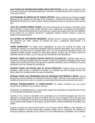 UNA FUENTE DE INFORMACIÓN SOBRE VIRUS ESPECÍFICOS: Es decir, algún programa, libro
o archivo de texto que contenga la descripción, síntomas y características de por lo menos los cien
virus más comunes.

UN PROGRAMA DE RESPALDO DE ÁREAS CRÍTICAS: Algún programa que obtenga respaldo
(backup) de los sectores de arranque de los disquetes y sectores de arranque maestro (MBR,
Master Boot Record) de los discos rígidos. Muchos programas antivirus incluyen funciones de este
tipo.

LISTA DE LUGARES DÓNDE ACUDIR: Una buena precaución es no esperar a necesitar ayuda
para comenzar a buscar quién puede ofrecerla, sino ir elaborando una agenda de direcciones,
teléfonos y direcciones electrónicas de las personas y lugares que puedan servirnos más adelante.
Si se cuenta con un antivirus comercial o registrado, deberán tenerse siempre a mano los
teléfonos de soporte técnico.

UN SISTEMA DE PROTECCIÓN RESIDENTE: Muchos antivirus incluyen programas residentes
que previenen (en cierta medida), la intrusión de virus y programas desconocidos a la
computadora.

TENER RESPALDOS: Se deben tener respaldados en disco los archivos de datos más
importantes, además, se recomienda respaldar todos los archivos ejecutables. Para archivos muy
importantes, es bueno tener un respaldo doble, por si uno de los discos de respaldo se daña. Los
respaldos también pueden hacerse en cinta (tape backup), aunque para el usuario normal es
preferible hacerlo en discos, por el costo que las unidades de cinta representan.

REVISAR TODOS LOS DISCOS NUEVOS ANTES DE UTILIZARLOS: Cualquier disco que no
haya sido previamente utilizado debe ser revisado, inclusive los programas originales (pocas veces
sucede que se distribuyan discos de programas originales infectados, pero es factible) y los que se
distribuyen junto con revistas de computación.

REVISAR TODOS LOS DISCOS QUE SE HAYAN PRESTADO: Cualquier disco que se haya
prestado a algún amigo o compañero de trabajo, aún aquellos que sólo contengan archivos de
datos, deben ser revisados antes de usarse nuevamente.

REVISAR TODOS LOS PROGRAMAS QUE SE OBTENGAN POR MÓDEM O REDES: Una de
las grandes vías de contagio la constituyen Internet y los BBS, sistemas en los cuales es común la
transferencia de archivos, pero no siempre se sabe desde dónde se está recibiendo información.

REVISAR PERIÓDICAMENTE LA COMPUTADORA: Se puede considerar que una buena
frecuencia de análisis es, por lo menos, mensual.

Finalmente, es importante tener en cuenta estas sugerencias referentes al comportamiento a tener
en cuenta frente a diferentes situaciones:

Cuando se va a revisar o desinfectar una computadora, es conveniente apagarla por más de 5
segundos y arrancar desde un disco con sistema, libre de virus y protegido contra escritura, para
eliminar virus residentes en memoria. No se deberá ejecutar ningún programa del disco rígido, sino
que el antivirus deberá estar en el disquete. De esta manera, existe la posibilidad de detectar virus
stealth.

Cuando un sector de arranque (boot sector) o de arranque maestro (MBR) ha sido infectado, es
preferible restaurar el sector desde algún respaldo, puesto que en ocasiones, los sectores de
arranque genéricos utilizados por los antivirus no son perfectamente compatibles con el sistema

                                                                                                 121
 