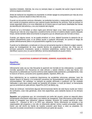 operativo instalado. Además, los virus no siempre dejan un respaldo del sector original donde el
antivirus espera encontrarlo.

Antes de restaurar los respaldos es importante no olvidar apagar la computadora por más de cinco
segundos y arrancar desde el disco libre de virus.

Cuando se encuentran archivos infectados, es preferible borrarlos y restaurarlos desde respaldos,
aún cuando el programa antivirus que usemos pueda desinfectar los archivos. Esto es porque no
existe seguridad sobre si el virus detectado es el mismo para el cual fueron diseñadas las rutinas
de desinfección del antivirus, o es una mutación del original.

Cuando se va a formatear un disco rígido para eliminar algún virus, debe recordarse apagar la
máquina por más de cinco segundos y posteriormente arrancar el sistema desde nuestro disquete
limpio, donde también debe encontrarse el programa que se utilizará para dar formato al disco.

Cuando, por alguna causa, no se puede erradicar un virus, deberá buscarse la asesoría de un
experto directamente pues, si se pidiera ayuda a cualquier aficionado, se correrá el riesgo de
perder definitivamente datos si el procedimiento sugerido no es correcto.

Cuando se ha detectado y erradicado un virus es conveniente reportar la infección a algún experto,
grupo de investigadores de virus, soporte técnico de programas antivirus, etc. Esto que en
principio parecería innecesario, ayuda a mantener estadísticas, rastrear focos de infección e
identificar nuevos virus, lo cual en definitiva, termina beneficiando al usuario mismo.

-------------------------------------------------------------------------

                  HIJACKTHIS, ELIMINAR SPYWARE, ADWARE, HIJACKERS, BHO...

HijackThis
Introducción

Ultimamente cada vez es más frecuente la aparición de morralla en los ordenadores. La palabra
morralla aparecerá con frecuencia en este artículo y estará referida a toda esa fauna, con
frecuencia no detectada por muchos antivirus (este aspecto está cambiando y,probablemente, más
lo hará en el futuro), conocida como spyware,adware, hijackers, BHO, etc.

Para defendernos de su existencia disponemos de excelentes soluciones gratuitas, caso de
Spybot Search & Destroy y la protección preventiva de Spywareblaster (ambos programas muy
recomendables). Sin embargo, no siempre es posible eliminarla a posteriori con las medidas
habituales y para esos casos puede ser bastante útil emplear, a modo de bisturí, la herramienta
que se comentará en este artículo: HijackThis (HJT) de Merijn.org.

Antes de continuar, mencionaré algunas denominaciones dentro de esta fauna (suele ser motivo
de confusión), unas más genéricas, otras más específicas, pero bastante típicas en los tiempos
actuales:

Spyware: son programas que, sin conocimiento por parte del usuario, corren en segundo plano
recolectando información sobre éste y sus hábitos de navegación. Esta información puede abarcar
desde el navegador que utilizamos, páginas visitadas, duración de nuestra estancia en ellas,
nuestra IP... inclusive el SO y la CPU que utilizamos. Dicha información es enviada a los
responsables del programa y con ello no sólamente atentan contra nuestra privacidad, también
hacen uso del ancho de banda de nuestra conexión para llevar a cabo su propósito. En
resumen:no existe conocimiento ni consentimiento por parte del usuario.

                                                                                              122
 