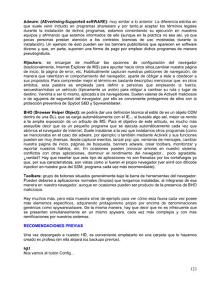 Adware: (ADvertising-Supported softWARE): muy similar a lo anterior. La diferencia estriba en
que suele venir incluido en programas shareware y por tanto,al aceptar los términos legales
durante la instalación de dichos programas, estamos consintiendo su ejecución en nuestros
equipos y afirmando que estamos informados de ello (aunque en la práctica no sea así, ya que
pocas personas prestan atención a los contratos licencias de uso mostradas durante la
instalación). Un ejemplo de ésto pueden ser los banners publicitarios que aparecen en software
diverso y que, en parte, suponen una forma de pago por emplear dichos programas de manera
pseudogratuita.

Hijackers: se encargan de modificar las opciones de configuración del navegador
(tradicionalmente, Internet Explorer de MS) para apuntar hacia otros sitios,cambiar nuestra página
de inicio, la página de error, etc. Habitualmente capturan nuestras peticiones de navegación, de
manera que ralentizan el comportamiento del navegador, aparte de obligar a éste a obedecer a
sus propósitos. Para comprender mejor el término es bastante descriptivo mencionar que, en otros
ámbitos, esta palabra es empleada para definir a personas que empleando la fuerza,
secuestran/roban un vehículo (típicamente un avión) para obligar a cambiar su ruta y lugar de
destino. Vendría a ser lo mismo, aplicado a los navegadores. Suelen valerse de ActiveX maliciosos
o de agujeros de seguridad del navegador, por ello es conveniente protegernos de ellos con la
protección preventiva de Spybot S&D y Spywareblaster.

BHO (Browser Helper Object): se podría dar una definición técnica al estilo de es un objeto COM
dentro de una DLL que se carga automáticamente con el IE... si buscáis algo así, mejor os remito
a la amplia exposición de un artículo de MS. Para el objetivo de este artículo, es mucho más
asequible decir que es un pequeño programa que se ejecuta automáticamente cada vez que
abrimos el navegador de Internet. Suele instalarse a la vez que instalamos otros programas (como
se mencionaba en el caso del adware, por ejemplo) o también mediante ActiveX y sus funciones
pueden ser muy diversas, desde capturar eventos, lanzar pop ups, ventanas de mensajes, cambiar
nuestra página de inicio, páginas de búsqueda, banners adware, crear toolbars, monitorizar y
reportar nuestros hábitos, etc. En ocasiones pueden provocar errores en nuestro sistema,
conflictos con otras aplicaciones, disminuir el rendimiento del navegador... poco agradable,
¿verdad? Hay que reseñar que este tipo de aplicaciones no son frenadas por los cortafuegos ya
que, por sus características, son vistas como si fueran el propio navegador (ver símil con dll/code
injection en nuestra guía del SSM, programa cada vez más recomendable).

Toolbars: grupo de botones situados generalmente bajo la barra de herramientas del navegador.
Pueden deberse a aplicaciones normales (limpias) que tengamos instaladas, al integrarse de esa
manera en nuestro navegador, aunque en ocasiones pueden ser producto de la presencia de BHO
maliciosos.

Hay muchos más, pero esta muestra sirve de ejemplo para ver cómo esta fauna cada vez posee
más elementos específicos, adquiriendo protagonismo propio por encima de denominaciones
genéricas como spyware/adware. De la misma manera, hay que decir que no es infrecuente que
se presenten simultáneamente en un mismo spyware, cada vez más complejos y con más
ramificaciones por nuestros sistemas.

RECOMENDACIONES PREVIAS

Una vez descargado a nuestro HD, es conveniente emplazarlo en una carpeta que le hayamos
creado ex profeso (en ella alojará los backups previos).

hjt1
Nos vamos al botón Config...



                                                                                               123
 