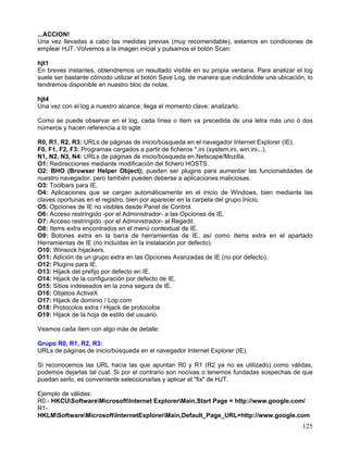 ...ACCION!
Una vez llevadas a cabo las medidas previas (muy recomendable), estamos en condiciones de
emplear HJT. Volvemos a la imagen inicial y pulsamos el botón Scan:

hjt1
En breves instantes, obtendremos un resultado visible en su propia ventana. Para analizar el log
suele ser bastante cómodo utilizar el botón Save Log, de manera que indicándole una ubicación, lo
tendremos disponible en nuestro bloc de notas.

hjt4
Una vez con el log a nuestro alcance, llega el momento clave: analizarlo.

Como se puede observar en el log, cada línea o ítem va precedida de una letra más uno ó dos
números y hacen referencia a lo sgte:

R0, R1, R2, R3: URLs de páginas de inicio/búsqueda en el navegador Internet Explorer (IE).
F0, F1, F2, F3: Programas cargados a partir de ficheros *.ini (system.ini, win.ini...).
N1, N2, N3, N4: URLs de páginas de inicio/búsqueda en Netscape/Mozilla.
O1: Redirecciones mediante modificación del fichero HOSTS.
O2: BHO (Browser Helper Object); pueden ser plugins para aumentar las funcionalidades de
nuestro navegador, pero también pueden deberse a aplicaciones maliciosas.
O3: Toolbars para IE.
O4: Aplicaciones que se cargan automáticamente en el inicio de Windows, bien mediante las
claves oportunas en el registro, bien por aparecer en la carpeta del grupo Inicio.
O5: Opciones de IE no visibles desde Panel de Control.
O6: Acceso restringido -por el Administrador- a las Opciones de IE.
O7: Acceso restringido -por el Administrador- al Regedit.
O8: Items extra encontrados en el menú contextual de IE.
O9: Botones extra en la barra de herramientas de IE, así como ítems extra en el apartado
Herramientas de IE (no incluídas en la instalación por defecto).
O10: Winsock hijackers.
O11: Adición de un grupo extra en las Opciones Avanzadas de IE (no por defecto).
O12: Plugins para IE.
O13: Hijack del prefijo por defecto en IE.
O14: Hijack de la configuración por defecto de IE.
O15: Sitios indeseados en la zona segura de IE.
O16: Objetos ActiveX
O17: Hijack de dominio / Lop.com
O18: Protocolos extra / Hijack de protocolos
O19: Hijack de la hoja de estilo del usuario.

Veamos cada ítem con algo más de detalle:

Grupo R0, R1, R2, R3:
URLs de páginas de inicio/búsqueda en el navegador Internet Explorer (IE).

Si reconocemos las URL hacia las que apuntan R0 y R1 (R2 ya no es utilizado) como válidas,
podemos dejarlas tal cual. Si por el contrario son nocivas o tenemos fundadas sospechas de que
puedan serlo, es conveniente seleccionarlas y aplicar el "fix" de HJT.

Ejemplo de válidas:
R0 - HKCUSoftwareMicrosoftInternet ExplorerMain,Start Page = http://www.google.com/
R1-
HKLMSoftwareMicrosoftInternetExplorerMain,Default_Page_URL=http://www.google.com
                                                                                             125
 