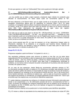 Si veis que aparece un valor con "(obfuscated)" final, como puede ser el del sgte. ejemplo:

R1       -    HKCUSoftwareMicrosoftInternet   ExplorerMain,Search                     Bar       =
res://C:WINDOWSSystem32mbnmmc.dll/sp.html (obfuscated)

...es muy posible que se deba a algún spyware, empleando algún método de ocultación para
dificultar el reconocimiento. En estos casos suele ser conveniente aplicar el "fix".

R3 hace referencia a Url Search Hook, que es usado cuando en el recuadro de direcciones del
navegador introducimos alguna pero sin especificar su protocolo (http://, ftp://). En estas
ocasiones, el navegador trata de utilizar el protocolo adecuado por sí mismo, pero si el intento no
es exitoso, acude a Url Search Hook para tratar de resolver los datos que le hemos introducido
como URL. Esta información se encuentra en la sgte. clave del registro:
HKCUSoftwareMicrosoftInternet ExplorerURLSearchHooks

Si el valor que os sale en esa clave es del tipo R3 - URLSearchHook: (no name) - {CFBFAE00-
17A6-11D0-99CB-00C04FD64497}_ - (no file) ...con ese guión bajo final ( _ , resaltado en color
para el ejemplo), suele ser conveniente hacer uso de Regedit para reparar a mano el nombre del
valor, ya que HJT no puede solucionarlo en esos casos. No quitéis el valor numérico mostrado
arriba, ya que es el empleado por defecto.

Como norma general para R3, en caso de aparecer en el log, deberíamos indagar sobre la
información mostrada. Si es referente a un programa que nosotros hemos instalado (el
multibuscador Copernic, por ejemplo) y fuera de confianza, no pasa nada; pero en caso de ser
algo sospechoso, lo indicado es aplicarle el "fix".

Grupo F0, F1, F2, F3:

Programas cargados a partir de ficheros *.ini (system.ini, win.ini...).

Hay reportados problemas graves para arrancar el sistema si tras fijar uno de estos ítems
(especialmente F2) se ha llevado a cabo la restauración de un backup propio de HJT en su versión
1.98.2 (la actual) ...sed muy cautos por tanto y valorad los riesgos previamente. Aunque desde
Nautopía recomendamos el uso de ERUNT para tales fines y probablemente solventase el
problema, no nos hemos visto en situación de poder comprobarlo en la práctica ante esta situación
concreta. Ahí queda el aviso...

F0: en caso de que aparezcan, desde Merijn.org recomiendan aplicarles siempre el "fix".
Su información procede de shell= en system.ini. En condiciones normales, esta ubicación indica el
gestor del entorno gráfico del sistema, el responsable de cargar el escritorio al inicio del windows y
permitir manejarnos con ventanas (si se me permite la licencia del símil, "las X" del mundo linux).
Como habréis adivinado, nos referimos al explorer.exe ...pero (y este es el quid de la cuestión), si
tras explorer.exe tenemos un morralla.exe, se cargará igalmente al iniciar nuestro win. Todo lo que
encontréis aquí tras explorer.exe, se convierte en altamente sospechoso.

F1: suelen deberse a programas muy antiguos y lo indicado es buscar información sobre ellos para
decidir si son sospechosos o no. Su información procede del win.ini, concretamente de Run= o
Load=; el primero se empleaba con antiguos programas para que se cargaran con el arranque de
win (hablamos de Win 3.1/95/98), pero hoy no es habitual; el segundo se empleaba para cargar
controladores de hardware.
El listado Pacman's Startup List os puede servir a nivel orientativo para identificar ejecutables.

F2 y F3 vienen a utilizar el equivalente de los anteriores pero en los windows de núcleo NT (Win
                                                                                                  126
 