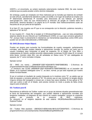 HOSTS y al encontrarla, se evitará resolverla externamente mediante DNS. De esta manera
evitamos que se pueda acceder a dicho dominio indeseable.

Sin embargo, puede ser empleado con fines maliciosos por la morralla que tratamos de combatir
en este artículo, sencillamente dándole la vuelta a la tortilla: si en lugar de localhost se emplea una
IP determinada (llamémosla IP morralla) para direcciones de uso habitual, por ejemplo
www.google.com, cada vez que introduzcamos la dirección de google en nuestra barra de
direcciones, seremos llevados a la página de la IP morralla. Esto redireccionamiento suele ser
frecuente de ver por parte de los hijackers.

Si el ítem O1 nos muestra una IP que no se corresponde con la dirección, podemos marcarla y
aplicarle el "fix" de HJT.

Si nos muestra O1 - Hosts file is located at C:WindowsHelphosts ...casi con toda probabilidad
estamos delante de una infección por CoolWebSearch (CWS), en cuyo caso conviene aplicarle el
"fix", aunque mejor si previamente lo intentamos con herramientas específicas contra CWS como
pueden ser (en este orden)delcwssk y CWShredder.

O2: BHO (Browser Helper Object)

Pueden ser plugins para aumentar las funcionalidades de nuestro navegador, perfectamente
normales, pero también pueden deberse a aplicaciones morralla. Es preciso por tanto que el
usuario investigue para comprobar el grado de sospecha. En el listado de Tony Klein y
colaboradores en Sysinfo, podréis encontrar referenciadas numerosas CLSID (class ID, el número
entre llaves: {número class ID}). Las allí señaladas en Status como "X" son catalogadas de
spyware, las "L" como normales o limpias.

Ejemplo normal:

O2 - BHO: (no name) - {06849E9F-C8D7-4D59-B87D-784B7D6BE0B3} - C:Archivos de
programaAdobeAcrobat 5.0ReaderActiveXAcroIEHelper.ocx
...si introducís ese CLSID (06849E9F-C8D7-4D59-B87D-784B7D6BE0B3) en el buscador del
listado, os lo mostrará catalogado como "L", es decir, normal, ya que está originado por nuestro
Adobe Acrobat Reader.

Si por el contrario el resultado de vuestra búsqueda os lo mostrara como "X", ya sabéis que se
trata de spyware y conviene aplicarle el "fix". Es preciso que en ese momento no tengáis abierta
ninguna ventana del navegador e incluso así, a veces hay casos rebeldes. Si tras aplicar el "fix"
veis que vuelve a salir en el listado, será preciso reiniciar en modo a prueba de fallos (modo
seguro) para erradicarlo.

O3: Toolbars para IE

Recordamos la definición de Toolbar: suelen ser un grupo de botones situados generalmente bajo
la barra de herramientas del navegador, que pueden deberse a aplicaciones normales que
tengamos instaladas, al integrarse de esa manera en nuestro navegador, aunque en ocasiones
pueden       ser     producto       de      la     presencia      de      BHO       maliciosos.
Su ubicación en el resgistro depende de esta cadena: HKLMSoftwareMicrosoftInternet
ExplorerToolbar

Ejemplo normal:

O3 - Toolbar: Web assistant - {0B53EAC3-8D69-4b9e-9B19-A37C9A5676A7} - C:Archivos de
programaArchivos comunesSymantec SharedAdBlockingNISShExt.dll
                                                                                                   128
 