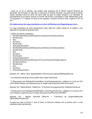 ...como se ve en el ejemplo, esa toolbar está originada por el Norton Internet Security de
Symantec. Sin embargo, en caso de no reconocer el nombre mostrado, se puede acudir al mismo
listado reseñado para los ítems O2 para tratar de salir de dudas respecto a su identidad. El
procedimiento es el mismo: buscar en función del CLSID y comprobar si está referenciado como
"X" (spyware) o "L" (limpio). En caso de ser spyware, conviene marcar el ítem y aplicar el "fix" de
HJT.

O4: Aplicaciones de carga automática en inicio de Windows por Registro/grupo Inicio

La carga automática de estas aplicaciones viene dada por ciertas claves en el registro o por
aparecer en directorios del grupo Inicio.

* Claves del registro implicadas:
• HKLMSoftwareMicrosoftWindowsCurrentVersionRunServicesOnce
• RunServices
• Run
• RunOnce
• RunOnceEx
• PoliciesExplorerRun
• HKLMSoftwareMicrosoftWindowsCurrentVersion RunServicesOnce
• RunServices
• Run
• RunOnce
• RunOnceEx
• PoliciesExplorerRun
• HKLMSoftwareMicrosoftWindows NTCurrentVersionWinlogonUserinit
• RunServicesOnce
• RunServices
• Run
• RunOnce
• PoliciesExplorerRun

Ejemplo: O4 - HKCU..Run: [SystemSafe] C:Archivos de programaSSMSysSafe.exe

* Los directorios del grupo Inicio pueden tener estas ubicaciones:

* C:Documents and SettingsAll UsersMenú InicioProgramasInicio...reflejado en el log de HJT
como Global Startup; son programas que se cargan para el perfil de todos los usuarios.

Ejemplo: O4 - Global Startup: TeleSA.lnk = C:Archivos de programaAVer TeletextAVerSA.exe

* R:Documents and SettingsUSUARIOMenú InicioProgramasInicio...reflejado en el log de HJT
como Startup: programas que se cargan sólo para el perfil de ese USUARIO.

Ejemplo: O4 - Startup:          Microsoft   Office.lnk   =   C:Archivos   de   programaMicrosoft
OfficeOffice10OSA.EXE

Al igual que para el Grupo F, ante la duda, el Pacman's Startup List os podría servir a nivel
orientativo para identificarlos.




                                                                                               129
 