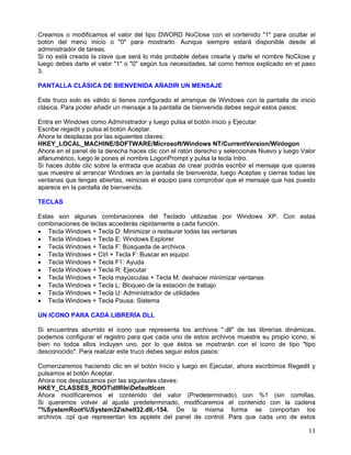 Creamos o modificamos el valor del tipo DWORD NoClose con el contenido "1" para ocultar el
botón del menú inicio o "0" para mostrarlo. Aunque siempre estará disponible desde el
administrador de tareas.
Si no está creada la clave que será lo más probable debes crearla y darle el nombre NoClose y
luego debes darle el valor "1" o "0" según tus necesidades, tal como hemos explicado en el paso
3.

PANTALLA CLÁSICA DE BIENVENIDA AÑADIR UN MENSAJE

Este truco solo es válido si tienes configurado el arranque de Windows con la pantalla de inicio
clásica. Para poder añadir un mensaje a la pantalla de bienvenida debes seguir estos pasos:

Entra en Windows como Administrador y luego pulsa el botón inicio y Ejecutar
Escribe regedit y pulsa el botón Aceptar.
Ahora te desplazas por las siguientes claves:
HKEY_LOCAL_MACHINE/SOFTWARE/Microsoft/Windows NT/CurrentVersion/Winlogon
Ahora en el panel de la derecha haces clic con el ratón derecho y seleccionas Nuevo y luego Valor
alfanumérico, luego le pones el nombre LogonPrompt y pulsa la tecla Intro.
Si haces doble clic sobre la entrada que acabas de crear podrás escribir el mensaje que quieras
que muestre al arrancar Windows en la pantalla de bienvenida, luego Aceptas y cierras todas las
ventanas que tengas abiertas, reinicias el equipo para comprobar que el mensaje que has puesto
aparece en la pantalla de bienvenida.

TECLAS

Estas son algunas combinaciones del Teclado utilizadas por Windows XP. Con estas
combinaciones de teclas accederás rápidamente a cada función.
• Tecla Windows + Tecla D: Minimizar o restaurar todas las ventanas
• Tecla Windows + Tecla E: Windows Explorer
• Tecla Windows + Tecla F: Búsqueda de archivos
• Tecla Windows + Ctrl + Tecla F: Buscar en equipo
• Tecla Windows + Tecla F1: Ayuda
• Tecla Windows + Tecla R: Ejecutar
• Tecla Windows + Tecla mayúsculas + Tecla M: deshacer minimizar ventanas
• Tecla Windows + Tecla L: Bloqueo de la estación de trabajo
• Tecla Windows + Tecla U: Administrador de utilidades
• Tecla Windows + Tecla Pausa: Sistema

UN ICONO PARA CADA LIBRERÍA DLL

Si encuentras aburrido el icono que representa los archivos ".dll" de las librerías dinámicas,
podemos configurar el registro para que cada uno de estos archivos muestre su propio icono, si
bien no todos ellos incluyen uno, por lo que éstos se mostrarán con el icono de tipo "tipo
desconocido". Para realizar este truco debes seguir estos pasos:

Comenzaremos haciendo clic en el botón Inicio y luego en Ejecutar, ahora escribimos Regedit y
pulsamos el botón Aceptar.
Ahora nos desplazamos por las siguientes claves:
HKEY_CLASSES_ROOTdllfileDefaultIcon
Ahora modificaremos el contenido del valor (Predeterminado) con %1 (sin comillas.
Si queremos volver al ajuste predeterminado, modficaremos el contenido con la cadena
"%SystemRoot%System32shell32.dll,-154. De la misma forma se comportan los
archivos .cpl que representan los applets del panel de control. Para que cada uno de estos

                                                                                              13
 