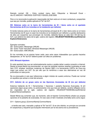 Ejemplo normal: O8 - Extra context menu item: E&xportar                        a   Microsoft   Excel    -
res://C:ARCHIV~1MICROS~3OFFICE11EXCEL.EXE/3000

Pero si no reconocéis la aplicación responsable del ítem extra en el menú contextual y sospecháis
que sea por morralla, podéis aplicarle el "fix" de HJT.

O9: Botones extra en la barra de herramientas de IE / Items extra en el apartado
Herramientas de IE (no incluídas en la instalación por defecto)

Si tenéis botones extra en la barra de herramientas principal de IE o bien ítems extra en el menú
Herramientas de IE (que no sean los incluídos en la instalación por defecto) y queréis deshaceros
de ellos por sospechar que provengan de morralla, deberéis fijaros en este ítem O9 del log de
HJT, que obtiene los datos de la sgte. cadena del registro: HKLMSOFTWAREMicrosoftInternet
ExplorerExtensions


Ejemplos normales:
O9 - Extra button: Messenger (HKLM)
O9 - Extra 'Tools' menuitem: Windows Messenger (HKLM)
O9 - Extra button: AIM (HKLM)

En los normales no es preciso hacer nada, pero ante casos indeseables que queráis hacerlos
desaparecer, el "fix" de HJT debería poder con ellos sin problemas.

O10: Winsock hijackers

En este apartado hay que ser extremadamente cautos o podéis dañar vuestra conexión a Internet.
Desde la propia Merijn.org recomiendan, en caso de necesitar resolver reseñas mostradas en este
ítem O10, emplear versiones modernas de Spybot S&D o la herramienta LSPFix de Cexx.org
mejor que actuar con HJT. Es por ello que os remitimos a esas dos alternativas en vez de
profundizar en este punto.

No os preocupéis si veis aquí referencias a algún módulo de vuestro antivirus. Puede ser normal
en aquellos que actúan a nivel del winsock.

O11: Adición de un grupo extra en las Opciones Avanzadas de IE (no por defecto)

Estamos hablando de IE > Herramientas > Opciones > pestaña Opciones Avanzadas. Si ahí
apareciera algún grupo extra, no perteneciente a los que trae por defecto, vendría reflejado (como
los originales) en la sgte. cadena del registro: HKLMSOFTWAREMicrosoftInternet
ExplorerAdvancedOptions

Desde Merijn.org comentan que, de momento, sólo el hijacker CommonName añade sus propias
opciones en la pestaña de avanzadas. En ese caso el ítem mostrado (morralla) sería como sigue:

O11 - Options group: [CommonName] CommonName

...si tenéis ese caso, marcadlo y aplicar el "fix" de HJT. Si es otro distinto, en principio se convierte
en sospechoso y requerirá que busquéis información por la red acerca de su procedencia.




                                                                                                     131
 