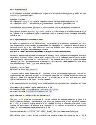 O12: Plugins para IE

En condiciones normales, la mayoría de plugins son de aplicaciones legítimas y están ahí para
ampliar funcionalidades de IE.

Ejemplos normales:
O12 - Plugin for .spop: C:Archivos de programaInternet ExplorerPluginsNPDocBox.dll
O12 - Plugin for .PDF: C:Archivos de programaInternet ExplorerPluginsnppdf32.dll

Generalmente son normales, pero ante la duda, conviene buscar por la red su procedencia.

No obstante, se tiene reportado algún caso claro de morralla en este apartado como es el plugin
de OnFlow, que se detecta fácil por su extension *.ofb; si os lo encontráis, conviene marcarlo y
aplicar el "fix".

O13: Hijack del prefijo por defecto en IE

El prefijo por defecto en IE (IE DefaultPrefix), hace referencia a cómo son manejadas las URLs
que introducimos en el casillero de direcciones del navegador IE, cuando no especificamos el
protocolo (http://, ftp://, etc.). Por defecto IE tratará de emplear http://, pero es posible modificar
este valor en el registro mediante la sgte. cadena:
HKLMSOFTWAREMicrosoftWindowsCurrentVersionURLDefaultPrefix

De hecho, existen aplicaciones morralla que lo llevan a cabo, obligando al navegante incauto a
llegar hacia donde no desea. Una de ellas, muy conocida, es el hijacker CoolWebSearch (CWS),
que sustituye el DefaulPrefix por "http://ehttp.cc/?", de manera que cuando el usuario introduce
"www.google.com", automáticamente es derivado a "http://ehttp.cc/?www.google.com", que es un
site perteneciente a CWS. Como veis, avispados son.

Ejemplo nocivo de CWS:
O13 - WWW. Prefix: http://ehttp.cc/?

...en estos casos, antes de emplear HJT, conviene utilizar herramientas específicas contra CWS
como pueden ser delcwssk primero y CWShredder después (no olvidéis actualizarlo antes de
aplicarlo). Pasar tras reiniciar el scan de HJT y comprobad si ha sido suficiente con ellas,
aplicando finalmente el "fix" de HJT en caso necesario.

CWS tiene muchísimos dominios y es un listado en continua expansión; sed cuidadosos ahí fuera.

Otros ejemplos morralla a los que podéis aplicar el "fix":
O13 - DefaultPrefix: http://www.pixpox.com/cgi-bin/click.pl?url=
O13 - WWW Prefix: http://prolivation.com/cgi-bin/r.cgi?

O14: Hijack de la configuración por defecto de IE

Hay una opción entre las muchas del IE, que es resetear los valores presentes y volver a la
configuracion por defecto. Los valores de esta última, se guardan en el fichero iereset.inf, ubicado
en [**]inf y el problema puede aparecer si un hijacker modifica la información de dicho fichero
porque, de esa manera, al resetear a la configuración por defecto, lo tendríamos presente de
nuevo. En estos casos es conveniente aplicar el "fix".

Ejemplo morralla: O14 - IERESET.INF: START_PAGE_URL=http://www.searchalot.com

No obstante, tened cuidado porque no todo lo que aparece en este ítem tiene que ser nocivo. A
                                                                                                   132
 