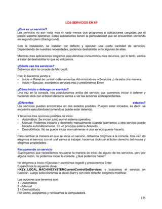 LOS SERVICIOS EN XP

¿Qué es un servicio?
Los servicios no son nada mas ni nada menos que programas o aplicaciones cargadas por el
propio sistema operativo. Estas aplicaciones tienen la particularidad que se encuentran corriendo
en segundo plano (Background).

Con la instalación, se instalan por defecto y ejecutan una cierta cantidad de servicios.
Dependiendo de nuestras necesidades, podemos deshabilitar o no algunas de ellas.

Mientras mas aplicaciones tengamos ejecutándose consumimos mas recursos, por lo tanto, vamos
a tratar de deshabilitar lo que no utilizamos.

¿Dónde veo los servicios?
Debemos abrir la consola de Microsoft.

Esto lo hacemos yendo a:
- Inicio -> Panel de control ->Herramientas Administrativas ->Servicios ,o de esta otra manera:
- Inicio-> Ejecutar, escribimos services.msc y presionamos Enter

¿Cómo inicio o detengo un servicio?
Una vez en la consola, nos posicionamos arriba del servicio que queremos iniciar o detener y
haciendo click con el boton derecho vamos a ver las acciones correspondientes.

¿Diferentes                                                                         estados?
Los servicios pueden encontrarse en dos estados posibles. Pueden estar iniciados, es decir, se
encuentra ejecutándose/corriendo o puede estar detenido.

Y tenemos tres opciones posibles de inicio:
- Automático: Se inician junto con el sistema operativo.
- Manual: Podemos iniciarlo y detenerlo manualmente cuando querramos u otro servicio puede
    hacerlo automáticamente. En un principio estaría detenido.
- Deshabilitado: No se puede iniciar manualmente ni otro servicio puede hacerlo.

Para cambiar la manera en que se inicia un servicio, debemos dirigirnos a la consola. Una vez ahi
elegimos el servicio con el cual vamos a trabajar, hacemos click con el boton derecho del mouse y
elegimos propiedades.

Recuperando un servicio
Supongamos que necesitamos recuperar la manera de inicio de alguno de los servicios, pero por
alguna razón, no podemos iniciar la consola. ¿Qué podemos hacer?

No dirigimos a Inicio->Ejecutar-> escribimos regedit y presionamos Enter
Expandimos la siguiente clave:
HKEY_LOCAL_MACHINESYSTEMCurrentControlSetServices y buscamos el servicio en
cuestión. Luego seleccionamos la clave Start y con click derecho elegimos modificar.

Las opciones que tenemos son:
1 – Automático
2 – Manual
3 – Deshabilitado
Por último, aceptamos y reiniciamos la computadora.
                                                                                              135
 