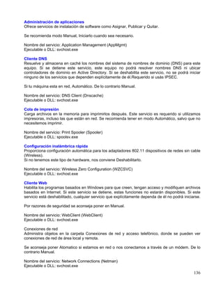 Administración de aplicaciones
Ofrece servicios de instalación de software como Asignar, Publicar y Quitar.

Se recomienda modo Manual, Iniciarlo cuando sea necesario.

Nombre del servicio: Application Management (AppMgmt)
Ejecutable o DLL: svchost.exe

Cliente DNS
Resuelve y almacena en caché los nombres del sistema de nombres de dominio (DNS) para este
equipo. Si se detiene este servicio, este equipo no podrá resolver nombres DNS ni ubicar
controladores de dominio en Active Directory. Si se deshabilita este servicio, no se podrá iniciar
ninguno de los servicios que dependen explícitamente de él.Requerido si usás IPSEC.

Si tu máquina esta en red, Automático. De lo contrario Manual.

Nombre del servicio: DNS Client (Dnscache)
Ejecutable o DLL: svchost.exe

Cola de impresión
Carga archivos en la memoria para imprimirlos después. Este servicio es requerido si utilizamos
impresoras, incluso las que están en red. Se recomienda tener en modo Automático, salvo que no
necesitemos imprimir.

Nombre del servicio: Print Spooler (Spooler)
Ejecutable o DLL: spoolsv.exe

Configuración inalámbrica rápida
Proporciona configuración automática para los adaptadores 802.11 dispositivos de redes sin cable
(Wireless).
Si no tenemos este tipo de hardware, nos conviene Deshabilitarlo.

Nombre del servicio: Wireless Zero Configuration (WZCSVC)
Ejecutable o DLL: svchost.exe

Cliente Web
Habilita los programas basados en Windows para que creen, tengan acceso y modifiquen archivos
basados en Internet. Si este servicio se detiene, estas funciones no estarán disponibles. Si este
servicio está deshabilitado, cualquier servicio que explícitamente dependa de él no podrá iniciarse.

Por razones de seguridad se aconseja poner en Manual.

Nombre del servicio: WebClient (WebClient)
Ejecutable o DLL: svchost.exe

Conexiones de red
Administra objetos en la carpeta Conexiones de red y acceso telefónico, donde se pueden ver
conexiones de red de área local y remota.

Se aconseja poner Atomatico si estamos en red o nos conectamos a través de un módem. De lo
contrario Manual.

Nombre del servicio: Network Connections (Netman)
Ejecutable o DLL: svchost.exe
                                                                                                136
 