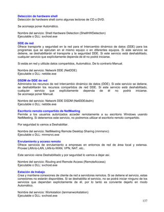 Detección de hardware shell
Detección de hardware shell como algunas lectoras de CD o DVD.

Se aconseja poner Automático.

Nombre del servicio: Shell Hardware Detection (ShellHWDetection)
Ejecutable o DLL: svchost.exe

DDE de red
Ofrece transporte y seguridad en la red para el Intercambio dinámico de datos (DDE) para los
programas que se ejecutan en el mismo equipo o en diferentes equipos. Si este servicio se
detiene, se deshabilitarán el transporte y la seguridad DDE. Si este servicio está deshabilitado,
cualquier servicio que explícitamente dependa de él no podrá iniciarse.

Si estás en red y utilizás datos compartidos, Automático. De lo contrario Manual.

Nombre del servicio: Network DDE (NetDDE)
Ejecutable o DLL: netdde.exe

DSDM de DDE de red
Administra los recursos de red Intercambio dinámico de datos (DDE). Si este servicio se detiene,
se deshabilitarán los recursos compartidos de red DDE. Si este servicio está deshabilitado,
cualquier    servicio   que    explícitamente   dependa     de   él    no    podrá     iniciarse.
Se aconseja poner Manual.

Nombre del servicio: Network DDE DSDM (NetDDEdsdm)
Ejecutable o DLL: netdde.exe

Escritorio remoto compartido de NetMeeting
Permite a los usuarios autorizados acceder remotamente a su escritorio Windows usando
NetMeeting. Si detenemos este servicio, no podremos utilizar el escritorio remoto compartido.

Por seguridad lo vamos a Deshabilitar.

Nombre del servicio: NetMeeting Remote Desktop Sharing (mnmsrvc)
Ejecutable o DLL: mnmsrvc.exe

Enrutamiento y acceso remoto
Ofrece servicios de enrutamiento a empresas en entornos de red de área local y extensa.
Provee LAN-to-LAN, LAN-to-WAN, VPN, NAT, etc..

Este servicio viene Deshabilitado y por seguridad lo vamos a dejar así.

Nombre del servicio: Routing and Remote Access (RemoteAccess)
Ejecutable o DLL: svchost.exe

Estación de trabajo
Crea y mantiene conexiones de cliente de red a servidores remotos. Si se detiene el servicio, estas
conexiones no estarán disponibles. Si se deshabilita el servicio, no se podrá iniciar ninguno de los
servicios que dependan explícitamente de él, por lo tanto es conviente dejarlo en modo
Automático.

Nombre del servicio: Workstation (lanmanworkstation)
Ejecutable o DLL: svchost.exe
                                                                                                137
 