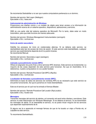 Se recomienda Deshabilitar a no ser que nuestra computadora pertenezca a un dominio.

Nombre del servicio: Net Logon (Netlogon)
Ejecutable o DLL: lsass.exe

Instrumental de administración de Windows
Proporciona una interfaz común y un modelo de objeto para tener acceso a la información de
administración acerca de un sistema operativo, dispositivos, aplicaciones y servicios.

WMI es una parte vital del sistema operativo de Microsoft. Por lo tanto, debe estar en modo
Automático, para que éste funcione de manera adecuada.

Nombre del servicio: Windows Management Instrumentation (winmgmt)
Ejecutable o DLL: svchost.exe

Inicio de sesión secundario

Habilita los procesos de inicio en credenciales alternas. Si se detiene este servicio, se
deshabilitará este tipo de acceso de inicio de sesión. Si este servicio está deshabilitado, cualquier
servicio que explícitamente dependa de él no podrá iniciarse.
Se recomienda Manual.

Nombre del servicio: Secondary Logon (seclogon)
Ejecutable o DLL: svchost.exe

Llamada a procedimiento remoto (RPC)
Ofrece el asignador de punto final y otros servicios RPC diversos. Este servicio es fundamental. La
mayoría de las cosas dependen de este servicio para funcionar. Asi que en Automático. Si lo
detenemos, nuestra computadora no va a poder bootear.

Nombre del servicio: Remote Procedure Call (RPC) (RpcSs)
Ejecutable o DLL: svchost.exe

Localizador de llamadas a procedimiento remoto (RPC)
Administra la base de datos de servicios de nombres RPC.no es necesario que este servicio se
encuentre funcionando. Así que lo ponemos en modo Deshabilitado.

Este es el servicio por el cual nos ha entrado el famoso Blaster.

Nombre del servicio: Remote Procedure Call Locator (RpcLocator)
Ejecutable o DLL: locator.exe

Mensajero
Transmite mensajes del servicio de alertas y el comando net send entre clientes y servidores. Este
servicio no está relacionado con Windows Messenger. Si se detiene el servicio, no se transmitirán
los mensajes de alerta. Si se deshabilita el servicio, no se podrá iniciar ninguno de los servicios
que dependan explícitamente de él.

Si alguna vez ta a aparecido el mensaje famoso de que te ha tocado un viaje a Florida etc, el
culpable es este servicio.

Te recomiendo Deshabilitado.
                                                                                                 139
 