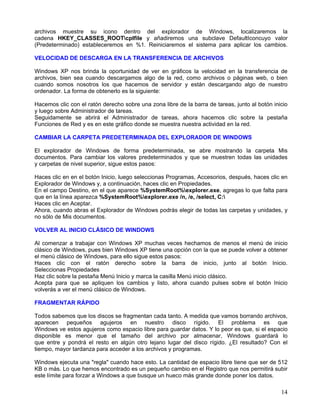 archivos muestre su icono dentro del explorador de Windows, localizaremos la
cadena HKEY_CLASSES_ROOTcplfile y añadiremos una subclave DefaultIconcuyo valor
(Predeterminado) estableceremos en %1. Reiniciaremos el sistema para aplicar los cambios.

VELOCIDAD DE DESCARGA EN LA TRANSFERENCIA DE ARCHIVOS

Windows XP nos brinda la oportunidad de ver en gráficos la velocidad en la transferencia de
archivos, bien sea cuando descargamos algo de la red, como archivos o páginas web, o bien
cuando somos nosotros los que hacemos de servidor y están descargando algo de nuestro
ordenador. La forma de obtenerlo es la siguiente:

Hacemos clic con el ratón derecho sobre una zona libre de la barra de tareas, junto al botón inicio
y luego sobre Administrador de tareas.
Seguidamente se abrirá el Administrador de tareas, ahora hacemos clic sobre la pestaña
Funciones de Red y es en este gráfico donde se muestra nuestra actividad en la red.

CAMBIAR LA CARPETA PREDETERMINADA DEL EXPLORADOR DE WINDOWS

El explorador de Windows de forma predeterminada, se abre mostrando la carpeta Mis
documentos. Para cambiar los valores predeterminados y que se muestren todas las unidades
y carpetas de nivel superior, sigue estos pasos:

Haces clic en en el botón Inicio, luego seleccionas Programas, Accesorios, después, haces clic en
Explorador de Windows y, a continuación, haces clic en Propiedades.
En el campo Destino, en el que aparece %SystemRoot%explorer.exe, agregas lo que falta para
que en la línea aparezca %SystemRoot%explorer.exe /n, /e, /select, C:
Haces clic en Aceptar.
Ahora, cuando abras el Explorador de Windows podrás elegir de todas las carpetas y unidades, y
no sólo de Mis documentos.

VOLVER AL INICIO CLÁSICO DE WINDOWS

Al comenzar a trabajar con Windows XP muchas veces hechamos de menos el menú de inicio
clásico de Windows, pues bien Windows XP tiene una opción con la que se puede volver a obtener
el menú clásico de Windows, para ello sigue estos pasos:
Haces clic con el ratón derecho sobre la barra de inicio, junto al botón Inicio.
Seleccionas Propiedades
Haz clic sobre la pestaña Menú Inicio y marca la casilla Menú inicio clásico.
Acepta para que se apliquen los cambios y listo, ahora cuando pulses sobre el botón Inicio
volverás a ver el menú clásico de Windows.

FRAGMENTAR RÁPIDO

Todos sabemos que los discos se fragmentan cada tanto. A medida que vamos borrando archivos,
aparecen pequeños agujeros en nuestro disco rígido. El problema es que
Windows ve estos agujeros como espacio libre para guardar datos. Y lo peor es que, si el espacio
disponible es menor que el tamaño del archivo por almacenar, Windows guardará lo
que entre y pondrá el resto en algún otro lejano lugar del disco rígido. ¿El resultado? Con el
tiempo, mayor tardanza para acceder a los archivos y programas.

Windows ejecuta una "regla" cuando hace esto. La cantidad de espacio libre tiene que ser de 512
KB o más. Lo que hemos encontrado es un pequeño cambio en el Registro que nos permitirá subir
este límite para forzar a Windows a que busque un hueco más grande donde poner los datos.

                                                                                                14
 