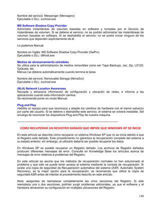 Nombre del servicio: Messenger (Mensajero)
Ejecutable o DLL: svchost.exe

MS Software Shadow Copy Provider
Administra instantáneas de volumen basadas en software y tomadas por el Servicio de
instantáneas de volumen. Si se detiene el servicio, no se podrán administrar las instantáneas de
volumen basadas en software. Si se deshabilita el servicio, no se podrá iniciar ninguno de los
servicios que dependen explícitamente de él.

Lo podemos Manual.

Nombre en Inglés: MS Software Shadow Copy Provider (SwPrv)
Ejecutable o DLL: dllhost.exe

Medios de almacenamiento extraíbles
Se utiliza para la administración de medios removibles como ser Tape Backups, Jaz, Zip, LS120,
SyQuest, etc.
Manua,l se detiene automáticamente cuando termina la tarea.

Nombre del servicio: Removable Storage (NtmsSvc)
Ejecutable o DLL: svchost.exe

(NLA) Network Location Awareness
Recopila y almacena información de configuración y ubicación de redes, e informa a las
aplicaciones cuando esta información cambia.
Se recomienda poner en modo Manual.

Plug and Play
Habilita un equipo para que reconozca y adapte los cambios de hardware con el menor esfuerzo
por parte del usuario. Si se detiene o deshabilita este servicio, el sistema se volverá inestable. Sel
encarga de reconocer los dispositivos Plug and Play de nuestra máquina.

---------------------------------------------------------------------------------------------------------

  COMO RECUPERAR UN REGISTRO DAÑADO QUE IMPIDE QUE WINDOWS XP SE INICIE

En este artículo se describe cómo recuperar un sistema Windows XP que no se inicia debido a que
el Registro está dañado. Este procedimiento no garantiza la recuperación completa del sistema a
su estado anterior; sin embargo, al utilizarlo debería ser posible recuperar los datos.

En Windows XP es posible recuperar un Registro dañado. Los archivos de Registro dañados
producen diferentes mensajes de error. Consulte en Knowledge Base los artículos acerca de
mensajes de error relativos a problemas del Registro.

En este artículo se asume que los métodos de recuperación normales no han solucionado el
problema y que sólo se puede tener acceso al sistema mediante la consola de recuperación. Si
existe una copia de seguridad de Recuperación automática del sistema (ASR, Automatic System
Recovery), es la mejor opción para la recuperación; se recomienda que utilice la copia de
seguridad ASR antes de intentar el procedimiento descrito en este artículo.

Nota: asegúrese de reemplazar completamente las cinco secciones del Registro. Si sólo
reemplaza una o dos secciones, podrían surgir problemas adicionales, ya que el software y el
hardware almacenan su configuración en múltiples ubicaciones del Registro.

                                                                                                            140
 