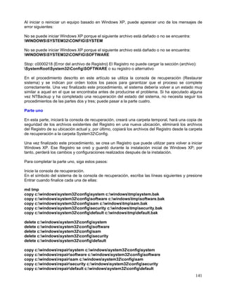 Al iniciar o reiniciar un equipo basado en Windows XP, puede aparecer uno de los mensajes de
error siguientes:

No se puede iniciar Windows XP porque el siguiente archivo está dañado o no se encuentra:
WINDOWSSYSTEM32CONFIGSYSTEM

No se puede iniciar Windows XP porque el siguiente archivo está dañado o no se encuentra:
WINDOWSSYSTEM32CONFIGSOFTWARE

Stop: c0000218 {Error del archivo de Registro} El Registro no puede cargar la sección (archivo):
SystemRootSystem32ConfigSOFTWARE o su registro o alternativo

En el procedimiento descrito en este artículo se utiliza la consola de recuperación (Restaurar
sistema) y se indican por orden todos los pasos para garantizar que el proceso se complete
correctamente. Una vez finalizado este procedimiento, el sistema debería volver a un estado muy
similar a aquel en el que se encontraba antes de producirse el problema. Si ha ejecutado alguna
vez NTBackup y ha completado una recuperación del estado del sistema, no necesita seguir los
procedimientos de las partes dos y tres; puede pasar a la parte cuatro.

Parte uno

En esta parte, iniciará la consola de recuperación, creará una carpeta temporal, hará una copia de
seguridad de los archivos existentes del Registro en una nueva ubicación, eliminará los archivos
del Registro de su ubicación actual y, por último, copiará los archivos del Registro desde la carpeta
de recuperación a la carpeta System32Config.

Una vez finalizado este procedimiento, se crea un Registro que puede utilizar para volver a iniciar
Windows XP. Ese Registro se creó y guardó durante la instalación inicial de Windows XP; por
tanto, perderá los cambios y configuraciones realizados después de la instalación.

Para completar la parte uno, siga estos pasos:

Inicie la consola de recuperación.
En el símbolo del sistema de la consola de recuperación, escriba las líneas siguientes y presione
Entrar cuando finalice cada una de ellas:

md tmp
copy c:windowssystem32configsystem c:windowstmpsystem.bak
copy c:windowssystem32configsoftware c:windowstmpsoftware.bak
copy c:windowssystem32configsam c:windowstmpsam.bak
copy c:windowssystem32configsecurity c:windowstmpsecurity.bak
copy c:windowssystem32configdefault c:windowstmpdefault.bak

delete c:windowssystem32configsystem
delete c:windowssystem32configsoftware
delete c:windowssystem32configsam
delete c:windowssystem32configsecurity
delete c:windowssystem32configdefault

copy c:windowsrepairsystem c:windowssystem32configsystem
copy c:windowsrepairsoftware c:windowssystem32configsoftware
copy c:windowsrepairsam c:windowssystem32configsam
copy c:windowsrepairsecurity c:windowssystem32configsecurity
copy c:windowsrepairdefault c:windowssystem32configdefault
                                                                                                 141
 
