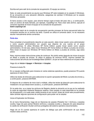 Escriba exit para salir de la consola de recuperación. El equipo se reinicia.

Nota: en este procedimiento se asume que Windows XP está instalado en la carpeta C:Windows.
Si se encuentra en una ubicación diferente, asegúrese de cambiar C:Windows por la carpeta
Windows apropiada.

Si tiene acceso a otro equipo, para ahorrar tiempo copie el texto del paso dos y, a continuación,
cree un archivo de texto llamado, por ejemplo, CopiaReg1.txt. Para crear este archivo, ejecute el
comando siguiente al iniciar el equipo en la consola de recuperación:
batch copiareg1.txt

El comando batch de la consola de recuperación permite procesar de forma secuencial todos los
comandos escritos en un archivo de texto. Cuando se utiliza el comando batch, no es necesario
escribir manualmente tantos comandos.

Parte dos

Para completar el procedimiento descrito en esta sección, debe iniciar sesión como administrador
o como usuario administrativo (un usuario que dispone de una cuenta en el grupo
Administradores). Si utiliza Windows XP Home Edition, puede iniciar sesión como usuario
administrativo. En tal caso, debe iniciar Windows XP Home Edition en Modo a prueba de errores.
Para iniciar el equipo con Windows XP Home Edition en Modo a prueba de errores, siga estos
pasos:

Nota: imprima estas instrucciones antes de continuar. No podrá verlas después de iniciar el equipo
en Modo a prueba de errores. Si utiliza el sistema de archivos NTFS, imprima también las
instrucciones del artículo de Knowledge Base Q309531, al que se hace referencia en el paso siete.

Haga clic en Inicio-> Apagar -> Reiniciar -> Aceptar.

Presione la tecla F8.

En un equipo configurado para iniciarse en varios sistemas operativos, puede presionar F8 cuando
aparezca el menú Inicio.

Utilice las teclas de dirección para seleccionar la opción apropiada del Modo a prueba de errores y,
a continuación, presione ENTRAR.

Si dispone de un sistema de inicio dual o múltiple, utilice las teclas de dirección para seleccionar la
instalación a la que desea tener acceso y, a continuación, presione ENTRAR.

En la parte dos, va a copiar los archivos de Registro desde la ubicación en la que se ha realizado
la copia de seguridad mediante Restaurar sistema. Esta carpeta no está disponible en la consola
de recuperación y no suele estar visible durante el uso normal. Antes de iniciar este procedimiento,
debe cambiar algunas opciones de configuración para poder ver la carpeta:

Inicie el Explorador de Windows.

En el menú Herramientas, haga clic en Opciones de carpeta->Pestaña Ver-> Archivos y carpetas
ocultos, haga clic para activar Mostrar archivos y carpetas ocultos y, después clic para desactivar
la casilla de verificación Ocultar archivos protegidos del sistema operativo (recomendado).

Haga clic en Sí cuando aparezca el cuadro de diálogo que pide confirmación de que desea
mostrar estos archivos.
                                                                                                   142
 