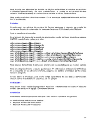 esos archivos para reemplazar los archivos del Registro almacenados actualmente en la carpeta
C:WindowsSystem32Config. De forma predeterminada, la consola de recuperación no tiene
acceso a todas las carpetas y no puede copiar archivos de la carpeta System Volume.

Nota: en el procedimiento descrito en esta sección se asume que se ejecuta el sistema de archivos
FAT32 en el equipo.

Parte tres

En esta parte, va a eliminar los archivos del Registro existentes y, después, va a copiar los
archivos de Registro de restauración del sistema en la carpeta C:WindowsSystem32Config:

Inicie la consola de recuperación.

En el símbolo del sistema de la consola de recuperación, escriba las líneas siguientes y presione
ENTRAR cuando finalice cada una de ellas:

del c:windowssystem32configsam
del c:windowssystem32configsecurity
del c:windowssystem32configsoftware
del c:windowssystem32configdefault
del c:windowssystem32configsystem
copy c:windowstmp_registry_machine_software c:windowssystem32configsoftware
copy c:windowstmp_registry_machine_system c:windowssystem32configsystem
copy c:windowstmp_registry_machine_sam c:windowssystem32configsam
copy c:windowstmp_registry_machine_security c:windowssystem32configsecurity
copy c:windowstmp_registry_user_.default c:windowssystem32configdefault

Nota: algunas de las líneas de comandos anteriores se han ajustado para que resulten legibles.

Nota: en este procedimiento se asume que Windows XP está instalado en la carpeta C:Windows.
Si se encuentra en una ubicación diferente, asegúrese de cambiar C:Windows por la carpeta
Windows apropiada.

Si tiene acceso a otro equipo, para ahorrar tiempo copie el texto del paso dos y, a continuación,
cree un archivo de texto llamado CopiaReg1.txt, por ejemplo.

Parte cuatro

Haga clic en Inicio-> Todos los programas-> Accesorios ->Herramientas del sistema-> Restaurar
sistema y en Restaurar mi equipo a un momento anterior.

Referencias

Para obtener información adicional acerca de Cómo utilizar la consola de recuperación

La información de este artículo se refiere a:
• Microsoft Windows XP Home Edition
• Microsoft Windows XP Professional


--------------------------------------------------------------------------------------------------------


                                                                                                           144
 