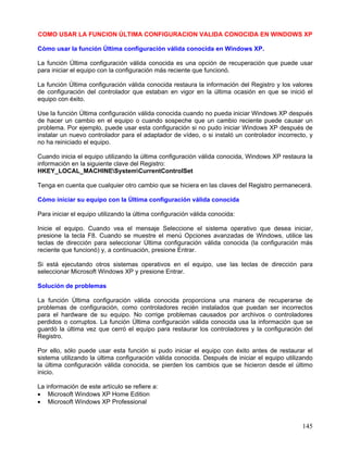COMO USAR LA FUNCION ÚLTIMA CONFIGURACION VALIDA CONOCIDA EN WINDOWS XP

Cómo usar la función Última configuración válida conocida en Windows XP.

La función Última configuración válida conocida es una opción de recuperación que puede usar
para iniciar el equipo con la configuración más reciente que funcionó.

La función Última configuración válida conocida restaura la información del Registro y los valores
de configuración del controlador que estaban en vigor en la última ocasión en que se inició el
equipo con éxito.

Use la función Última configuración válida conocida cuando no pueda iniciar Windows XP después
de hacer un cambio en el equipo o cuando sospeche que un cambio reciente puede causar un
problema. Por ejemplo, puede usar esta configuración si no pudo iniciar Windows XP después de
instalar un nuevo controlador para el adaptador de vídeo, o si instaló un controlador incorrecto, y
no ha reiniciado el equipo.

Cuando inicia el equipo utilizando la última configuración válida conocida, Windows XP restaura la
información en la siguiente clave del Registro:
HKEY_LOCAL_MACHINESystemCurrentControlSet

Tenga en cuenta que cualquier otro cambio que se hiciera en las claves del Registro permanecerá.

Cómo iniciar su equipo con la Última configuración válida conocida

Para iniciar el equipo utilizando la última configuración válida conocida:

Inicie el equipo. Cuando vea el mensaje Seleccione el sistema operativo que desea iniciar,
presione la tecla F8. Cuando se muestre el menú Opciones avanzadas de Windows, utilice las
teclas de dirección para seleccionar Última configuración válida conocida (la configuración más
reciente que funcionó) y, a continuación, presione Entrar.

Si está ejecutando otros sistemas operativos en el equipo, use las teclas de dirección para
seleccionar Microsoft Windows XP y presione Entrar.

Solución de problemas

La función Última configuración válida conocida proporciona una manera de recuperarse de
problemas de configuración, como controladores recién instalados que puedan ser incorrectos
para el hardware de su equipo. No corrige problemas causados por archivos o controladores
perdidos o corruptos. La función Última configuración válida conocida usa la información que se
guardó la última vez que cerró el equipo para restaurar los controladores y la configuración del
Registro.

Por ello, sólo puede usar esta función si pudo iniciar el equipo con éxito antes de restaurar el
sistema utilizando la última configuración válida conocida. Después de iniciar el equipo utilizando
la última configuración válida conocida, se pierden los cambios que se hicieron desde el último
inicio.

La información de este artículo se refiere a:
• Microsoft Windows XP Home Edition
• Microsoft Windows XP Professional


                                                                                               145
 