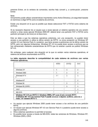 presione Entrar, en la ventana de comandos, escriba help convert y, a continuación, presione
Entrar.

Nota:
Únicamente puede utilizar características importantes como Active Directory y la seguridad basada
en dominios si elige NTFS como el sistema de archivos.

Existe una situación en la que es posible que desee seleccionar FAT o FAT32 como sistema de
archivos.

Si es necesario disponer de un equipo que a veces ejecute un sistema operativo de una versión
anterior y otras veces ejecute Windows 2000-XP, deberá tener una partición FAT o FAT32 como
partición principal (o de inicio) en el disco duro.

Esto se debe a que los sistemas operativos anteriores, con una excepción, no pueden tener
acceso a una partición si utiliza la última versión de NTFS. La única excepción es Windows NT
versión 4.0 con Service Pack 4 o posterior, que tiene acceso a particiones con la última versión de
NTFS, pero con algunas limitaciones. Windows NT 4.0 no puede tener acceso a archivos que se
han almacenado mediante características de NTFS que no existían cuando se publicó Windows
NT 4.0.

Sin embargo, para cualquier otra situación en la que no existan varios sistemas operativos, el
sistema de archivos recomendado es NTFS.

La tabla siguiente describe la compatibilidad de cada sistema de archivos con varios
sistemas operativos.




•   Un equipo que ejecuta Windows 2000 puede tener acceso a los archivos de una partición
    NTFS.
•   Un equipo que ejecuta Windows NT 4.0 con Service Pack 4 o posterior puede tener acceso a
    algunos archivos.
•   Otros sistemas operativos no permiten el acceso.
•   Es posible tener acceso a través de MS-DOS, todas las versiones de Windows, Windows NT,
    Windows 2000 y OS/2.

                                                                                               148
 