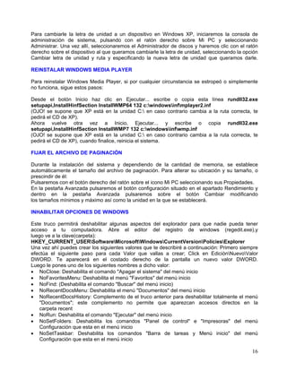 Para cambiarle la letra de unidad a un dispositivo en Windows XP, iniciaremos la consola de
administración de sistema, pulsando con el ratón derecho sobre Mi PC y seleccionando
Administrar. Una vez allí, seleccionaremos el Administrador de discos y haremos clic con el ratón
derecho sobre el dispositivo al que queramos cambiarle la letra de unidad, seleccionando la opción
Cambiar letra de unidad y ruta y especificando la nueva letra de unidad que queramos darle.

REINSTALAR WINDOWS MEDIA PLAYER

Para reinstalar Windows Media Player, si por cualquier circunstancia se estropeó o simplemente
no funciona, sigue estos pasos:

Desde el botón Inicio haz clic en Ejecutar... escribe o copia esta línea rundll32.exe
setupapi,InstallHinfSection InstallWMP64 132 c:windowsinfmplayer2.inf
(OJO! se supone que XP está en la unidad C: en caso contrario cambia a la ruta correcta, te
pedirá el CD de XP).
Ahora vuelve otra vez a Inicio, Ejecutar... y escribe o copia rundll32.exe
setupapi,InstallHinfSection InstallWMP7 132 c:windowsinfwmp.inf
(OJO! se supone que XP está en la unidad C: en caso contrario cambia a la ruta correcta, te
pedirá el CD de XP), cuando finalice, reinicia el sistema.

FIJAR EL ARCHIVO DE PAGINACIÓN

Durante la instalación del sistema y dependiendo de la cantidad de memoria, se establece
automáticamente el tamaño del archivo de paginación. Para alterar su ubicación y su tamaño, o
prescindir de él:
Pulsaremos con el botón derecho del ratón sobre el icono Mi PC seleccionando sus Propiedades.
En la pestaña Avanzada pulsaremos el botón configuración situado en el apartado Rendimiento y
dentro en la pestaña Avanzada pulsaremos sobre el botón Cambiar modificando
los tamaños mínimos y máximo así como la unidad en la que se establecerá.

INHABILITAR OPCIONES DE WINDOWS

Este truco permitirá deshabilitar algunas aspectos del explorador para que nadie pueda tener
acceso a tu computadora. Abre el editor del registro de windows (regedit.exe),y
luego ve a la clave(carpeta):
HKEY_CURRENT_USERSoftwareMicrosoftWindowsCurrentVersionPoliciesExplorer
Una vez ahí puedes crear los siguientes valores que te describiré a continuación: Primero siempre
efectúa el siguiente paso para cada Valor que vallas a crear; Click en EdiciónNuevoValor
DWORD. Te aparecerá en el costado derecho de la pantalla un nuevo valor DWORD.
Luego le pones uno de los siguientes nombres a dicho valor:
• NoClose: Deshabilita el comando "Apagar el sistema" del menú inicio
• NoFavoritesMenu: Deshabilita el menú "Favoritos" del menú inicio
• NoFind: (Deshabilita el comando "Buscar" del menú inicio)
• NoRecentDocsMenu: Deshabilita el menú "Documentos" del menú inicio
• NoRecentDocsHistory: Complemento de el truco anterior para deshabilitar totalmente el menú
    "Documentos"; este complemento no permite que aparezcan accesos directos en la
    carpeta recent
• NoRun: Deshabilita el comando "Ejecutar" del menú inicio
• NoSetFolders: Deshabilita los comandos "Panel de control" e "Impresoras" del menú
    Configuración que esta en el menú inicio
• NoSetTaskbar: Deshabilita los comandos "Barra de tareas y Menú inicio" del menú
    Configuración que esta en el menú inicio

                                                                                               16
 