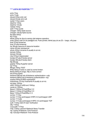 **** LISTA DE PUERTOS *****

echo 7/tcp
echo 7/udp
discard 9/tcp sink null
discard 9/udp sink null
systat 11/tcp users
daytime 13/tcp
daytime 13/udp
netstat 15/tcp
qotd 17/tcp quote
chargen 19/tcp ttytst source
chargen 19/udp ttytst source
ftp-data 20/tcp
ftp 21/tcp
telnet 23/tcp te dice la version del sistema operativo
smtp 25/tcp mail Un tio jose@ctv.es. Pues poneis; telnet pop.ctv.es 25 -- luego, vrfy jose
time 37/tcp timserver
time 37/udp timserver
rlp 39/udp resource # resource location
name 42/udp nameserver
whois 43/tcp nicname # usually to sri-nic
domain 53/tcp
domain 53/udp
mtp 57/tcp # deprecated
bootps 67/udp # bootp server
bootpc 68/udp # bootp client
tftp 69/udp
gopher 70/tcp # gopher server
rje 77/tcp
#finger 79/tcp TEST
#http 80/tcp # www is used by some broken
#www 80/tcp # progs, http is more correct
link 87/tcp ttylink
kerberos 88/udp kdc # Kerberos authentication—udp
kerberos 88/tcp kdc # Kerberos authentication—tcp
supdup 95/tcp # BSD supdupd(8)
hostnames 101/tcp hostname # usually to sri-nic
iso-tsap 102/tcp
x400 103/tcp # x400-snd 104/tcp
csnet-ns 105/tcp
#pop-2 109/tcp # PostOffice V.2
#pop-3 110/tcp # PostOffice V.3
#pop 110/tcp # PostOffice V.3
sunrpc 111/tcp
sunrpc 111/tcp portmapper # RPC 4.0 portmapper UDP
sunrpc 111/udp
sunrpc 111/udp portmapper # RPC 4.0 portmapper TCP
auth 113/tcp ident # User Verification
sftp 115/tcp
uucp-path 117/tcp
nntp 119/tcp usenet # Network News Transfer
ntp 123/tcp # Network Time Protocol
ntp 123/udp # Network Time Protocol
                                                                                             166
 
