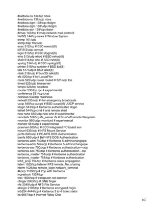 #netbios-ns 137/tcp nbns
#netbios-ns 137/udp nbns
#netbios-dgm 138/tcp nbdgm
#netbios-dgm 138/udp nbdgm
#netbios-ssn 139/tcp nbssn
#imap 143/tcp # imap network mail protocol
NeWS 144/tcp news # Window System
snmp 161/udp
snmp-trap 162/udp
exec 512/tcp # BSD rexecd(8)
biff 512/udp comsat
login 513/tcp # BSD rlogind(8)
who 513/udp whod # BSD rwhod(8)
shell 514/tcp cmd # BSD rshd(8)
syslog 514/udp # BSD syslogd(8)
printer 515/tcp spooler # BSD lpd(8)
talk 517/udp # BSD talkd(8)
ntalk 518/udp # SunOS talkd(8)
efs 520/tcp # for LucasFilm
route 520/udp router routed # 521/udp too
timed 525/udp timeserver
tempo 526/tcp newdate
courier 530/tcp rpc # experimental
conference 531/tcp chat
netnews 532/tcp readnews
netwall 533/udp # -for emergency broadcasts
uucp 540/tcp uucpd # BSD uucpd(8) UUCP service
klogin 543/tcp # Kerberos authenticated rlogin
kshell 544/tcp cmd # and remote shell
new-rwho 550/udp new-who # experimental
remotefs 556/tcp rfs_server rfs # Brunhoff remote filesystem
rmonitor 560/udp rmonitord # experimental
monitor 561/udp # experimental
pcserver 600/tcp # ECD Integrated PC board srvr
mount 635/udp # NFS Mount Service
pcnfs 640/udp # PC-NFS DOS Authentication
bwnfs 650/udp # BW-NFS DOS Authentication
kerberos-adm 749/tcp # Kerberos 5 admin/changepw
kerberos-adm 749/udp # Kerberos 5 admin/changepw
kerberos-sec 750/udp # Kerberos authentication—udp
kerberos-sec 750/tcp # Kerberos authentication—tcp
kerberos_master 751/udp # Kerberos authentication
kerberos_master 751/tcp # Kerberos authentication
krb5_prop 754/tcp # Kerberos slave propagation
listen 1025/tcp listener RFS remote_file_sharing
nterm 1026/tcp remote_login network_terminal
#kpop 1109/tcp # Pop with Kerberos
ingreslock 1524/tcp
tnet 1600/tcp # transputer net daemon
cfinger 2003/tcp # GNU finger
nfs 2049/udp # NFS File Service
eklogin 2105/tcp # Kerberos encrypted rlogin
krb524 4444/tcp # Kerberos 5 to 4 ticket xlator
irc 6667/tcp # Internet Relay Chat
                                                               167
 