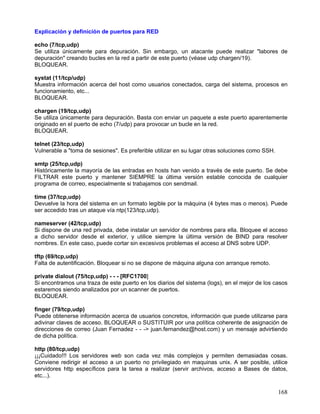 Explicación y definición de puertos para RED

echo (7/tcp,udp)
Se utiliza únicamente para depuración. Sin embargo, un atacante puede realizar "labores de
depuración" creando bucles en la red a partir de este puerto (véase udp chargen/19).
BLOQUEAR.

systat (11/tcp/udp)
Muestra información acerca del host como usuarios conectados, carga del sistema, procesos en
funcionamiento, etc...
BLOQUEAR.

chargen (19/tcp,udp)
Se utiliza únicamente para depuración. Basta con enviar un paquete a este puerto aparentemente
originado en el puerto de echo (7/udp) para provocar un bucle en la red.
BLOQUEAR.

telnet (23/tcp,udp)
Vulnerable a "toma de sesiones". Es preferible utilizar en su lugar otras soluciones como SSH.

smtp (25/tcp,udp)
Históricamente la mayoría de las entradas en hosts han venido a través de este puerto. Se debe
FILTRAR este puerto y mantener SIEMPRE la última versión estable conocida de cualquier
programa de correo, especialmente si trabajamos con sendmail.

time (37/tcp,udp)
Devuelve la hora del sistema en un formato legible por la máquina (4 bytes mas o menos). Puede
ser accedido tras un ataque vía ntp(123/tcp,udp).

nameserver (42/tcp,udp)
Si dispone de una red privada, debe instalar un servidor de nombres para ella. Bloquee el acceso
a dicho servidor desde el exterior, y utilice siempre la última versión de BIND para resolver
nombres. En este caso, puede cortar sin excesivos problemas el acceso al DNS sobre UDP.

tftp (69/tcp,udp)
Falta de autentificación. Bloquear si no se dispone de máquina alguna con arranque remoto.

private dialout (75/tcp,udp) - - - [RFC1700]
Si encontramos una traza de este puerto en los diarios del sistema (logs), en el mejor de los casos
estaremos siendo analizados por un scanner de puertos.
BLOQUEAR.

finger (79/tcp,udp)
Puede obtenerse información acerca de usuarios concretos, información que puede utilizarse para
adivinar claves de acceso. BLOQUEAR o SUSTITUIR por una política coherente de asignación de
direcciones de correo (Juan Fernadez - - -> juan.fernandez@host.com) y un mensaje advirtiendo
de dicha política.

http (80/tcp,udp)
¡¡¡Cuidado!!! Los servidores web son cada vez más complejos y permiten demasiadas cosas.
Conviene redirigir el acceso a un puerto no privilegiado en maquinas unix. A ser posible, utilice
servidores http específicos para la tarea a realizar (servir archivos, acceso a Bases de datos,
etc...).

                                                                                                 168
 