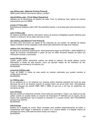 npp (92/tcp,udp) - [Network Printing Protocol]
Nadie quiere imprimir documentos ajenos ¿verdad?

objcall (94/tcp,udp) - [Tivoli Object Dispatcher]
Utilizado por la herramienta de Gestión de redes Tivoli. Si utilizamos tivoli, aplicar las mismas
precauciones que con SNMP.

sunrpc (111/tcp,udp)
Especialmente peligroso sobre UDP. No autentifica fuentes, y es la base para otros servicios como
NFS.

auth (113/tcp,udp)
No debería permitirse obtener información acerca de puertos privilegiados (puede utilizarse para
realizar un portscan). No se utiliza mas que en Unix.

ntp (123/tcp,udp) [Network Time Protocol]
Se utiliza para sincronizar los relojes de las máquinas de una subred. Un ejemplo de ataque
clásico consiste en enviar paquetes a este puerto para distorsionar los logs de la máquina.

netbios (137,138,139/tcp,udp)
No dispone de suficiente autenticación. Afortunadamente según los RFC2001 y 2002 NetBIOS es
capaz de funcionar correctamente a pesar de que se estén enviando bloques de datos con
información errónea o corrompida.

snmp (161/tcp,udp) –
¿Quién puede querer administrar nuestra red desde el exterior? Se puede obtener mucha
información a través de este servicio, como por ejemplo estado de los interfaces de red,
conexiones concurrentes en la máquina, etc...
BLOQUEAR.

snmp-trap (162/tcp,udp)
Traps de SNMP. A través de este puerto se realizan solicitudes que pueden cambiar la
configuración del host.
BLOQUEAR.

irc (194/tcp,udp) –
No es peligroso en sí; sin embargo sus usuarios suelen divertirse atacando los hosts de otras
personas con el fin de echarlos cuando no pueden hacer uso de la orden 'kick'. Generalmente
conviene bloquear los puertos 6666, 6667 y 6668 ya que son a los que se enganchan los
servidores de IRC.

exec (512/tcp)
Ejecuta ordenes en estaciones remotas. Como todos los comandos 'r' (rexec, rcp, rlogin) en la otra
partes cuando se accede desde un conjunto de direcciones IP definidas por el usuario. No se
realiza más autentificación que la basada en dirección IP y usuario remoto. MUY PELIGROSO
(aunque muy potente).
BLOQUEAR.

biff (512/udp)
Notifica de la llegada de correo. Buen candidato para posibles desbordamientos de buffer, o
simplemente para obligar a abandonar la sesión a un usuario debido a la llegada masiva de
mensajes de correo. (biff suele funcionar incluso con mesg n)
BLOQUEAR.
                                                                                              169
 