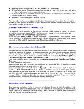 •   NoFileMenu: Deshabilita el menú "Archivo" del Explorador de Windows
•   NoViewContextMenu: (Deshabilita los menús que aparecen cuando hacemos click con el boton
    derecho del ratón; exepto los de la barra de tareas
•   NoTrayContextMenu: (Deshabilita los menús que aparecen cuando hacemos click con el boton
    derecho el ratón en la barra de tareas)
•   NoDesktop: Esconde todos los iconos del escritorio

Para que todo esto funcione; luego de nombrar los valores se debe hacer doble click sobre ellos y
escribir "1" para habilitar la acción ó "0" para deshabilitarla. Ademas se debe reiniciar el equipo
para que los cambios tengan efecto.

SUPRIMIR LA ANIMACIÓN DE LAS VENTANAS

La animación de las ventanas al maximizar y minimizar puede retardar el trabajo del sistema,
sobre todo si escasea la memoria RAM y trabajamos con varios programas al mismo tiempo.
Se puede eliminar esta animación de la siguiente forma:
Acuda a la clave HKEY_CURRENT_USER del registro, y sucesivamante a las subclaves Control
Panel, Desktop y WindowsMetrics. Saldrán unos cuantos valores que no debe tocar, más bien al
contrario, se debe añadir la siguiente entrada: MinAnimate, siendo su valor cero.



Cómo conservar los mails en Outlook Express 6.0

Encontré esta solución después de trabajar con muchas PCs a lo largo de mi carrera y de recibir
quejas por la pérdida de e-mails y de la base de datos de los correos electrónicos de los usuarios
a los que les reparaba la PC. A veces, a causa del ataque de virus o del formateo del disco rígido,
no se salva la base de los mails, la cual está alojada en la carpeta [C:WindowsAplication
DataMicrosoftAndress Book] (Libreta de direcciones).
Los mails recibidos están contenidos en [C:WindowsApplication DataMicrosoftOutlook
Express].
El truco consiste en lo siguiente:
Seleccionamos esas dos carpetas y las guardamos en un disquete de 3 ½, siempre y cuando
nuestros mails no superen el tamaño de 1,44 MB.
Cuando terminemos de instalar la nueva configuración de Windows, abrimos Outlook Express y
vamos a [Archivo/Importar/Mensajes o Libreta de direcciones]. En el menú que aparece,
seleccionamos [Archivos de Outlook 4, 5] (o la versión que estemos usando). Luego, elegimos la
identidad principal, buscamos la carpeta que bajamos al disquete de 3 ½, y hacemos clic en
[Aceptar]. Si todo sale bien, aparecerá una ventana que nos preguntará si queremos importar
todas las carpetas o sólo una (por ejemplo, la Bandeja de entrada).

--------------------------------------------------------------------------------------------

Mail sin abrir Outlook Express 6.0

Este truco nos resultará muy útil si no queremos abrir Outlook Express (o el cliente predeterminado
de correo) para crear un mensaje nuevo. Hay que hacer clic en [Inicio/Ejecutar], escribir mailto: y,
luego, hacer clic en [Aceptar] o presionar [Enter]. De esta manera, se abrirá el mensaje nuevo sin
tener que ejecutar el programa de correo.

--------------------------------------------------------------------------------



                                                                                                 17
 