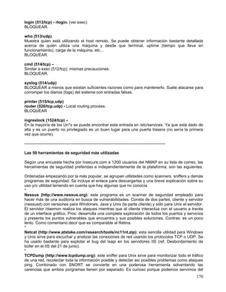 login (513/tcp) - rlogin. (ver exec)
BLOQUEAR.

who (513/udp)
Muestra quien está utilizando el host remoto. Se puede obtener información bastante detallada
acerca de quién utiliza una máquina y desde que terminal, uptime (tiempo que lleva en
funcionamiento), carga de la máquina, etc...
BLOQUEAR.

cmd (514/tcp) –
Similar a exec (512/tcp), mismas precauciones.
BLOQUEAR.

syslog (514/udp)
BLOQUEAR a menos que existan suficientes razones como para mantenerlo. Suele atacarse para
corromper los diarios (logs) del sistema con entradas falsas.

printer (515/tcp,udp)
router (520/tcp,udp) - Local routing process.
BLOQUEAR

ingreslock (1524/tcp) –
En la mayoría de los Un*x se puede encontrar esta entrada en /etc/services. Ya que está dado de
alta y es un puerto no privilegiado es un buen lugar para una puerta trasera (no sería la primera
vez que ocurre).

--------------------------------------------------------------------------------------------------------

Las 50 herramientas de seguridad más utilizadas

Según una encuesta hecha por Insecure.com a 1200 usuarios del NMAP en su lista de correo, las
herramientas de seguridad preferidas e independientemente de la plataforma, son las siguientes:

Ordenadas empezando por la más popular, se agrupan utilidades como scanners, sniffers y demás
programas de seguridad. Se incluye el enlace para descargarlas y una breve explicación sobre su
uso y/o utilidad teniendo en cuenta que hay algunas que no conocía.
*
Nessus (http://www.nessus.org): este programa es un scanner de seguridad empleado para
hacer más de una auditoría en busca de vulnerabilidades. Consta de dos partes, cliente y servidor
(nessusd) con versiones para Windonws, Java y Unix (la parte cliente) y sólo para Unix el servidor.
El servidor /daemon realiza los ataques mientras que el cliente interactúa con el usuario a través
de un interface gráfico. Pros: desarrolla una completa exploración de todos los puertos y servicios
y presenta los puntos vulnerables que encuentra y sus posibles soluciones. Contras: es un poco
lento. Como comentario decir que es comparable al Retina.
*
Netcat (http://www.atstake.com/research/tools/nc11nt.zip): esta sencilla utilidad para Windows
y Unix sirve para escuchar y analizar las conexiones de red usando los protocolos TCP o UDP. Se
ha usado bastante para explotar el bug del Isapi en los servidores IIS (ref. Desbordamiento de
búfer en el IIS del 21 de junio).
*
TCPDump (http://www.tcpdump.org): este sniffer para Unix sirve para monitorizar todo el tráfico
de una red, recolectar toda la información posible y detectar así posibles problemas como ataques
ping. Combinado con SNORT se convierte en una poderosa herramienta solventando las
carencias que ambos porgramas tienen por separado. Es curioso porque podemos servirnos del
                                                                                                           170
 