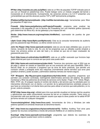 IPFilter (http://coombs.anu.edu.au/ipfilter): este es un filtro de paquetes TCP/IP indicado para el
uso con un firewall en plataformas Unix. Puede trabajar como un módulo cargable del kernel o
incorporado en él directamente. Curiosamente, las versiones previas a la 3.4.17 presentan una
vulnerabilidad que permite alcanzar puertos TCP y UDP teóricamente protegidos.
*
IPtables/netfilter/ipchains/ipfwadm (http://netfilter.kernelnotes.org): herramientas para filtrar
los paquetes IP bajo Linux.
*
Firewalk (http://www.packetfactory.net/Projects/Firewalk): programa para analizar las
respuestas a los paquetes IP con la técnica del Firewalking con una interface gráfica (opcional)
para determinar los filtros ACL de los gateways y los mapeos de red.
*
Strobe (http://www.insecure.org/nmap/index.html#other): scanneador de puertos de gran
velocidad.
*
L0pht Crack (http://www.l0pht.com/l0phtcrack): Esta es la conocida herramienta de auditoría
para los passwords bajo Windows. La última versión es la LC3.
*
John the Ripper (http://www.openwall.com/join): esta es una de esas utilidades que, yo por lo
menos, recuerdo de toda la vida. Es uno de los programas que yo utilizaba cuando empecé a
hacer mis primeros pinitos en esto del hack y la verdad es que era el mejor crackeador de
passswords para Unix.
*
Hunt (http://www.cri.cz/kra/index.html#HUNT): este es un sniffer avanzado que funciona bajo
redes ethernet pero que no conocía así que poca cosa puedo decir.
*
SSH (http://www.ssh.com/commerce/index.html): Tenemos dos opciones usar el SSH que es
de pago o utilizar en cambio el OpenSSH que es una evolución del ssh para OpenBSD. SSH o
Secure Shell, es un protocolo o programa que se sirve de dicho protocolo, que permite una
conexión cifrada y protegida entre dos máquinas (normalmente cliente servidor) que sirve para
substituir al telnet y poder acceder y administrar sistemas remotos de manera segura.
*
TCP Wrappers (ftp://ftp.porcupine.org/pub/security/index.html): pequeños programas que
permiten una conexión controlada, restringiendo determinados servicios del sistema. Se pueden
monitorizar y filtrar las peticiones de entrada de servicios como Systar, Finger, FTP, Telnet, Rlogin,
RSH, TFTP, etc. El wrapper reporta el nombre del cliente y del servicio que ha solicitado pero no
intercambia información con el cliente o el servidor de la aplicación/servicio solicitado porque lo
que hace es comprobar si el cliente tiene permiso para utilizar el servicio que está pidiendo y si no
es así, corta la conexión.
*
NTOP (http://www.ntop.org): utilidad para Unix que permite visualizar en tiempo real los usuarios
y aplicaciones que están consumiendo recursos de red en un instante concreto. Tiene como un
microservidor web que permite que cualquier usuario que sepa la clave pueda ver la salida NTOP
de forma remota con cualquier navegador.
*
Traceroute/ping/telnet (http://www.linux.com): herramientas de Unix y Windows (en este
sistema operativo el comando treceroute se denomina tracert).
*
NAT (http://www.tux.org/pub/security/secnet/tools/nat10): NetBios Auditing Tool sirve para
explorar los recursos compartidos a través del protocolo NetBios en un sistema windows.
*
Scanlogd (http://www.openwall.com/scanlogd): programita que detecta los scanneos de
puertos que alguien pueda hacer contra tu sistema.
*
                                                                                                  172
 