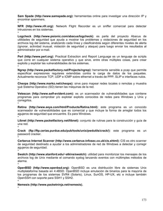 Sam Spade (http://www.samspade.org): herramientas online para investigar una dirección IP y
encontrar spammers.
*
NFR (http://www.nfr.org): Network Flight Recorder es un sniffer comercial para detectar
intrusiones en los sistemas.
*
Logcheck (http://www.psionic.com/abacus/logcheck): es parte del proyecto Abacus de
utilidades de seguridad que ayuda a mostrar los problemas y violaciones de seguridad en los
archivos log del sistema, analizando cada línea y clasificándola según diferentes niveles de alerta
(ignorar, actividad inusual, violación de seguridad y ataque) para luego enviar los resultados al
administrador por e-mail.
*
Perl (http://www.perl.org): Practical Extraction and Report Language es un lenguaje de scripts
que corre en cualquier sistema operativo y que sirve, entre otras múltiples cosas, para crear
exploits y explotar las vulnerabilidades de los sistemas.
*
Ngrep (http://www.packetfactory.net/Projects/ngrep): herramienta sensible a pcap que permite
especificar expresiones regulares extendidas contra la carga de datos de los paquetes.
Actualmente reconoce TCP, UDP e ICMP sobre ethernet a través de PPP, SLIP e interfaces nulos.
*
Cheops (http://www.marko.net/cheops): sirve para mapear redes locales o remotas y muestra
qué Sistema Operativo (SO) tienen las máquinas de la red.
*
Vetescan (http://www.self-evident.com): es un scanneador de vulnerabilidades que contiene
programas para comprobar y/o explotar exploits conocidos de redes para Windows y Unix y
corregirlos.
*
Retina (http://www.eeye.com/html/Products/Retina.html): este programa es un conocido
scanneador de vulnerabilidades que es comercial y que incluye la forma de arreglar todos los
agujeros de seguridad que encuentre. Es para Windows.
*
Libnet (http://www.packetfactory.net/libnet): conjunto de rutinas para la construcción y guía de
una red.
*
Crack (ftp://ftp.cerias.purdue.edu/pub/tools/unix/pwdutils/crack/): este programa es un
password cracker.
*
Cerberus Internet Scanner (http://www.cerberus-infosec.co.uk/cis.shtml): CIS es otro scanner
de seguridad destinado a ayudar a los administradores de red de Windows a detectar y corregir
agujeros de seguridad.
*
Swatch (http://www.stanford.edu/~atkins/swatch): utilidad para monitorizar los mensajes de los
archivos log de Unix mediante el comando syslog lanzando eventos con múltimples métodos de
alarma.
*
OpenBSD (http://www.openbsd.org): OpenBSD es una distribución libre de sistemas Unix
multiplataforma basada en 4.4BSD. OpenBSD incluye emulación de binarios para la mayoría de
los programas de los sistemas SVR4 (Solaris), Linux, SunOS, HP-UX, etc e incluye también
OpenSSH con soporte para SSH1 y SSH2.
*
Nemesis (http://www.packetninja.net/nemesis).
*



                                                                                               173
 