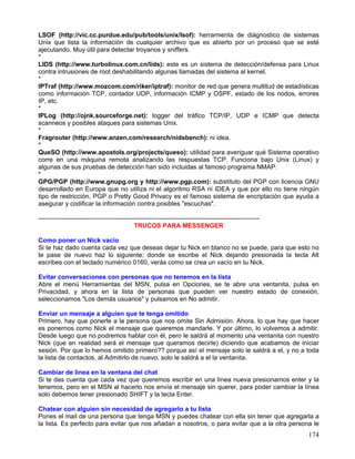 LSOF (http://vic.cc.purdue.edu/pub/tools/unix/lsof): herramienta de diágnostico de sistemas
Unix que lista la información de cualquier archivo que es abierto por un proceso que se esté
ajecutando. Muy útil para detectar troyanos y sniffers.
*
LIDS (http://www.turbolinux.com.cn/lids): este es un sistema de detección/defensa para Linux
contra intrusiones de root deshabilitando algunas llamadas del sistema al kernel.
*
IPTraf (http://www.mozcom.com/riker/iptraf): monitor de red que genera multitud de estadísticas
como información TCP, contador UDP, información ICMP y OSPF, estado de los nodos, errores
IP, etc.
*
IPLog (http://ojnk.sourceforge.net): logger del tráfico TCP/IP, UDP e ICMP que detecta
scanneos y posibles ataques para sistemas Unix.
*
Fragrouter (http://www.anzen.com/research/nidsbench): ni idea.
*
QueSO (http://www.apostols.org/projects/queso): utilidad para averiguar qué Sistema operativo
corre en una máquina remota analizando las respuestas TCP. Funciona bajo Unix (Linux) y
algunas de sus pruebas de detección han sido incluidas al famoso programa NMAP.
*
GPG/PGP (http://www.gnupg.org y http://www.pgp.com): substituto del PGP con licencia GNU
desarrollado en Europa que no utiliza ni el algoritmo RSA ni IDEA y que por ello no tiene ningún
tipo de restricción. PGP o Pretty Good Privacy es el famoso sistema de encriptación que ayuda a
asegurar y codificar la información contra posibles "escuchas".

--------------------------------------------------------------------------------------------------------
                                             TRUCOS PARA MESSENGER

Como poner un Nick vacío
Si te haz dado cuenta cada vez que deseas dejar tu Nick en blanco no se puede, para que esto no
te pase de nuevo haz lo siguiente; donde se escribe el Nick dejando presionada la tecla Alt
escribes con el teclado numérico 0160, verás como se crea un vacío en tu Nick.

Evitar conversaciones con personas que no tenemos en la lista
Abre el menú Herramientas del MSN, pulsa en Opciones, se te abre una ventanita, pulsa en
Privacidad, y ahora en la lista de personas que pueden ver nuestro estado de conexión,
seleccionamos "Los demás usuarios" y pulsamos en No admitir.

Enviar un mensaje a alguien que te tenga omitido
Primero, hay que ponerle a la persona que nos omite Sin Admisión. Ahora, lo que hay que hacer
es ponernos como Nick el mensaje que queremos mandarle. Y por último, lo volvemos a admitir.
Desde luego que no podremos hablar con él, pero le saldrá al momento una ventanita con nuestro
Nick (que en realidad será el mensaje que queramos decirle) diciendo que acabamos de iniciar
sesión. Por que lo hemos omitido primero?? porque así el mensaje solo le saldrá a el, y no a toda
la lista de contactos, al Admitirlo de nuevo, solo le saldrá a el la ventanita.

Cambiar de línea en la ventana del chat
Si te das cuenta que cada vez que queremos escribir en una línea nueva presionamos enter y la
tenemos, pero en el MSN al hacerlo nos envía el mensaje sin querer, para poder cambiar la línea
solo debemos tener presionado SHIFT y la tecla Enter.

Chatear con alguien sin necesidad de agregarlo a tu lista
Pones el mail de una persona que tenga MSN y puedes chatear con ella sin tener que agregarla a
la lista. Es perfecto para evitar que nos añadan a nosotros, o para evitar que a la otra persona le
                                                                                                           174
 