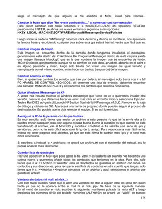 salga   el   mensajito   de   que   alguien   la   ha   añadido   al   MSN,   ideal   para   bromas...

Cambiar la frase que dice "No revele contraseña...." al comenzar una conversación
Para poder cambiar esta frase debemos ir a INICIO-EJECUTAR ahí tipeamos REGEDIT
presionamos ENTER, se abrirá una nueva ventana y seguimos estas opciones:
HKEY_LOCAL_MACHINESOFTWAREMicrosoftMessengerServicePolicies

Luego sobre la cadena "IMWarning" hacemos click derecho y damos en modificar, nos aparecerá
la famosa frase y escribiendo cualquier otra sobre esta ¡ya estará hecho!, verás que fácil que es.

Cambiar imagen de fondo
Esta imagen se encuentra dentro de la carpeta donde tengamos instalados el mensajero,
generalmente esta dentro de: C:/Archivos De Programa/Messenger dentro de esta carpeta existe
una imagen llamada lvback.gif, que es la que contiene la imagen que se encuentra de fondo,
160x140 pixeles generalmente aunque no se confíen de este dato...prueben, abranla en el paint o
en alguno parecido y miren, luego solo basta con crear una imagen de igual tamaño y
reemplazarla con el mismo nombre, antes hacer un backup (resguardo) de la imagen.

Cambiar sonidos en Msn
Bien, si queremos cambiar los sonidos que trae por defecto el mensajero solo basta con ir a MI
PC->PANEL DE CONTROL->SONIDOS, allí veremos una lista de eventos, debemos encontrar
una llamada: MSN MESSENGER y allí hacemos los cambios que creamos necesarios.

Quitar Windows Messenger de XP
A veces nos resulta molesto el windows messenger que viene en xp o queremos instalar otra
versión, bueno lo que debemos hacer es esto: Haz click en el botón Inicio y selecciona Ejecutar.
Teclea RunDll32 advpack.dll,LaunchINFSection %windir%INFmsmsgs.inf,BLC.Remove en la caja
de diálogo y clickea en OK. Aparecerá una barra de progreso donde puedes seguir el proceso de
desinstalación. Es posible que te pida reiniciar el equipo. Si es así, lo reinicias.

Averiguar la IP de la persona con la que hablas
Es muy sencillo, solo tienes que enviar un archivo a esta persona (o que te lo envíe ella a ti)
puedes enviar cualquier cosa, pon alguna excusa buena bueno la cuestión es que cuando se esté
transfiriendo el archivo, vas al MS-DOS y escribes: c:netstat -a Te saldrán una serie de ip's y
servidores, pero no te será dificil reconocer la Ip de tu amigo. Para reconocerla mas fácilmente,
intenta no tener paginas web abiertas, ya que de esta forma te saldrán mas Ip's y te será mas
dificil encontrarla.

Si escribes: c:netstat -a > archivo.txt te creará un archivo.txt con el contenido del netstat, aso lo
podrás analizar más fácilmente.

Guardar lista de contactos
Hay una opcion en el MSN que poca gente la ha visto, y es bastante útil cuando nos hacemos una
cuenta nueva y queremos añadir todos los contactos que teníamos en la otra. Para ello, solo
tienes que ir a: >>Archivo >>Guardar Lista de Contactos se guardara un archivo con todos tus
contactos y sus direcciones, para recuperar esa lista de contactos en otra cuenta que tengas, solo
tienes que ir a: >>Archivo >>Importar contactos de un archivo y aqui, seleccionas el archivo que
guardaste antes!!

Ventana sin datos (ni mail, ni nick...)
Con este truco puedes hacer que al abrir una ventana de chat a alguien este       no sepa con quien
habla ya que no le aparece arriba el mail ni el nick, jeje. Se hace de la         siguiente manera:
En el menú de cambiar el nick, escribes lo siguiente, mantienes pulsada la        tecla ALT y luego
presionas los números 0160 del teclado numérico (ALT+0160) se creará un           "vació" en blanco,
                                                                                                  175
 