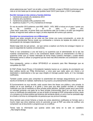 ahora seleccionas ese "vació" con el ratón, y haces COPIAR, y luego lo PEGAS muchísimas veces
más en el nick hasta que te canses jeje (puedes hacer Ctrl+C para copiar, y Ctrl+V para pegar).

Escribir mensaje en dos colores y fuentes distintas
1. mantenemos pulsado alt y tecleamos 3012
2. soltamos alt y escribimos
3. mantenemos pulsado shift y pulsamos intro
4. repetimos el paso nº1 y nº2 y mandamos el mensaje

En vez de escribir 3012 podemos usar:4562, 85421, 1478, 3692 e incluso en el paso 1 poner uno
de        los      numeros         y       en         el     paso       4      poner       otro.
¿Que hace? pues bien, el primer texto que escribimos sale con la letra y el color que tengamos
puesto, el segundo texto saldra en negro y la letra depende del numero que usemos.

Encriptar tus conversaciones con el Messenger
Seguro que estas cansado de ver cada vez que inicias una nueva conversación, un aviso de
Microsoft advirtiéndote:"Nunca revele sus contraseñas o números de tarjetas de crédito en una
conversación de mensajes instantáneos."

Desde luego ésto da qué pensar... así que vamos a explicar una forma de conseguir mejorar un
poco la seguridad de nuestras conversaciones.

Tanto si nos conectamos a una red local (y no queremos que el administrador de la red, lea
nuestras coversaciones), como si nos conectamos desde nuestro pc directamente a la Red (y
queremos evitar que un hacker intercepte de forma limpia nuestros mensajes y pueda leerlos
fácilmente) vamos a utilizar un programa que les hará más difícil entender una coversación: vamos
a encriptarla.

Para conseguirlo, vamos a utilizar SPYSHIELD un accesorio para Msn Messenger que es
compatible con PGP.

El PGP (Pretty Good Privacy ó Encriptación bastante buena) es un sistema de encriptación por
llave pública escrito por Philip Zimmermann, y sirve para que nadie salvo uno mismo y el
destinatario o destinatarios a los que vaya dirigido el mensaje puedan leerlo, al ir los mensajes
codificados.

También puede usarse para comprobar la autenticidad del mensaje asegurándonos que lo ha
escrito el remitente en realidad, realmente es muy bueno y es prácticamente indescifrable.

El funcionamiento es muy sencillo, cada usuario tiene dos llaves una pública y otra privada, la
pública es la que distribuye a la gente y sirve para que ellos puedan enviarle un mensaje
codificado que solo él mediante su llave privada podrá descifrar, también puede servir para firmar
un mensaje poniendo una parte de su llave privada (irreconocible claro) en una firma, esto es
como un certificado de autenticidad, ya que al recibir el mensaje el PGP comprueba la firma y texto
y lo compara con la llave pública que tenemos del remitente dando un error si se ha cambiado algo
en el texto o la firma no corresponde a la persona que nos envía el mensaje.

Sirve también para enviar ficheros a través de correo electrónico codificados en formato ascii y
mucho mejor que otros sistemas como el uuencode ya que el PGP usa antes de codificar una
compresión zip al documento o programa que va a codificar.

Tienes toda la información que quieras sobre este tema en la web en castellano
_http://pagina.de/pgp

                                                                                               176
 
