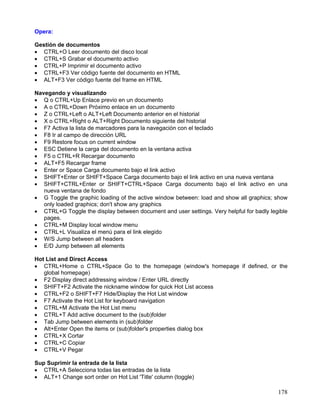 Opera:

Gestión de documentos
• CTRL+O Leer documento del disco local
• CTRL+S Grabar el documento activo
• CTRL+P Imprimir el documento activo
• CTRL+F3 Ver código fuente del documento en HTML
• ALT+F3 Ver código fuente del frame en HTML

Navegando y visualizando
• Q o CTRL+Up Enlace previo en un documento
• A o CTRL+Down Próximo enlace en un documento
• Z o CTRL+Left o ALT+Left Documento anterior en el historial
• X o CTRL+Right o ALT+Right Documento siguiente del historial
• F7 Activa la lista de marcadores para la navegación con el teclado
• F8 Ir al campo de dirección URL
• F9 Restore focus on current window
• ESC Detiene la carga del documento en la ventana activa
• F5 o CTRL+R Recargar documento
• ALT+F5 Recargar frame
• Enter or Space Carga documento bajo el link activo
• SHIFT+Enter or SHIFT+Space Carga documento bajo el link activo en una nueva ventana
• SHIFT+CTRL+Enter or SHIFT+CTRL+Space Carga documento bajo el link activo en una
   nueva ventana de fondo
• G Toggle the graphic loading of the active window between: load and show all graphics; show
   only loaded graphics; don't show any graphics
• CTRL+G Toggle the display between document and user settings. Very helpful for badly legible
   pages.
• CTRL+M Display local window menu
• CTRL+L Visualiza el menú para el link elegido
• W/S Jump between all headers
• E/D Jump between all elements

Hot List and Direct Access
• CTRL+Home o CTRL+Space Go to the homepage (window's homepage if defined, or the
   global homepage)
• F2 Display direct addressing window / Enter URL directly
• SHIFT+F2 Activate the nickname window for quick Hot List access
• CTRL+F2 o SHIFT+F7 Hide/Display the Hot List window
• F7 Activate the Hot List for keyboard navigation
• CTRL+M Activate the Hot List menu
• CTRL+T Add active document to the (sub)folder
• Tab Jump between elements in (sub)folder
• Alt+Enter Open the items or (sub)folder's properties dialog box
• CTRL+X Cortar
• CTRL+C Copiar
• CTRL+V Pegar

Sup Suprimir la entrada de la lista
• CTRL+A Selecciona todas las entradas de la lista
• ALT+1 Change sort order on Hot List 'Title' column (toggle)

                                                                                          178
 