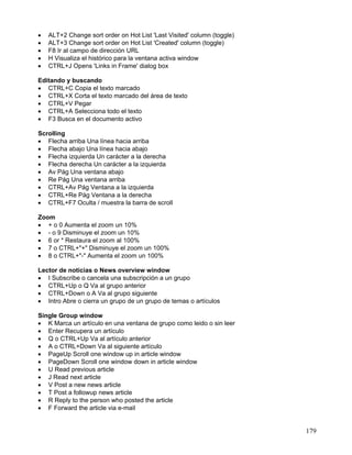 •   ALT+2 Change sort order on Hot List 'Last Visited' column (toggle)
•   ALT+3 Change sort order on Hot List 'Created' column (toggle)
•   F8 Ir al campo de dirección URL
•   H Visualiza el histórico para la ventana activa window
•   CTRL+J Opens 'Links in Frame' dialog box

Editando y buscando
• CTRL+C Copia el texto marcado
• CTRL+X Corta el texto marcado del área de texto
• CTRL+V Pegar
• CTRL+A Selecciona todo el texto
• F3 Busca en el documento activo

Scrolling
• Flecha arriba Una línea hacia arriba
• Flecha abajo Una línea hacia abajo
• Flecha izquierda Un carácter a la derecha
• Flecha derecha Un carácter a la izquierda
• Av Pág Una ventana abajo
• Re Pág Una ventana arriba
• CTRL+Av Pág Ventana a la izquierda
• CTRL+Re Pág Ventana a la derecha
• CTRL+F7 Oculta / muestra la barra de scroll

Zoom
• + o 0 Aumenta el zoom un 10%
• - o 9 Disminuye el zoom un 10%
• 6 or * Restaura el zoom al 100%
• 7 o CTRL+"+" Disminuye el zoom un 100%
• 8 o CTRL+"-" Aumenta el zoom un 100%

Lector de noticias o News overview window
• I Subscribe o cancela una subscripción a un grupo
• CTRL+Up o Q Va al grupo anterior
• CTRL+Down o A Va al grupo siguiente
• Intro Abre o cierra un grupo de un grupo de temas o artículos

Single Group window
• K Marca un artículo en una ventana de grupo como leido o sin leer
• Enter Recupera un artículo
• Q o CTRL+Up Va al artículo anterior
• A o CTRL+Down Va al siguiente artículo
• PageUp Scroll one window up in article window
• PageDown Scroll one window down in article window
• U Read previous article
• J Read next article
• V Post a new news article
• T Post a followup news article
• R Reply to the person who posted the article
• F Forward the article via e-mail


                                                                         179
 