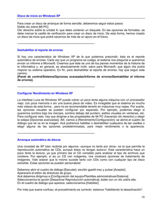 Disco de inicio en Windows XP

Para crear un disco de arranque de forma sencilla ,deberemos seguir estos pasos:
Doble clic sobre [Mi PC].
Clic derecho sobre la unidad A: que debe contener un disquete. En las opciones de formateo, se
debe marcar la casilla de verificación para crear un disco de inicio. De esta forma, hemos creado
un disco de inicio que podrá sacarnos de más de un apuro en el futuro.

--------------------------------------------------------------------------------

Deshabilitar el reporte de errores

Si hay una característica de Windows XP de la que podemos prescindir, ésta es el reporte
automático de errores. Cada vez que un programa se cuelga, el sistema nos pregunta si queremos
enviar un informe a Microsoft. Creemos que éste es uno de los peores momentos de la historia de
la informática y, en general, es absolutamente inútil, salvo para Microsoft, que algún día podrá
mejorar su sistema operativo. En fin, para deshabilitar el reporte de errores, hay que seguir este
camino:
[Panel de control/Sistema/Opciones avanzadas/Informe de errores/Deshabilitar el informe
de errores].

--------------------------------------------------------------------------------

Configurar Rendimiento en Windwos XP

La interfase Luna de Windows XP puede volver un poco lenta alguna máquina con un procesador
viejo, con poca memoria o sin una buena placa de video. Es innegable que el sistema es mucho
más vistoso de esta forma... pero no es recomendable tenerlo en máquinas muy viejas. Por suerte,
las opciones visuales se pueden configurar por separado. Por ejemplo, podemos elegir si
queremos sombra bajo los menúes, sombra debajo del puntero, estilos visuales en ventanas, etc.
Para configurar esto, hay que dirigirse a las propiedades de Mi PC (haciendo clic derecho) y elegir
la solapa [Opciones avanzadas]. Allí, vamos a [Rendimiento/Configuración]; se abrirá el cuadro de
diálogo que se ve en la imagen. Acá podremos habilitar o deshabilitar cualquiera de las casillas o
elegir alguna de las opciones predeterminadas, para mejor rendimiento o la apariencia.

--------------------------------------------------------------------------------

Arranque automático de discos

Una novedad de XP bien recibida por algunos –aunque no tanto por otros– es la que permite la
reproducción automática de CDs, aunque éstos no tengan autorun. Esta característica hace un
poco lenta la lectura, ya que primero lee el CD completo para analizar el tipo de archivos que
contiene. Por ejemplo, si es un CD con imágenes, nos mostrará opciones de tratamiento de
imágenes. Vale aclarar que lo mismo sucede tanto con CDs como con cualquier tipo de disco
extraíble. Estas opciones se pueden personalizar:

Debemos abrir el cuadro de diálogo [Ejecutar], escribir gpedit.msc y pulsar [Aceptar].
Aparecerá el editor de directivas de grupo.
Acá debemos dirigirnos a [Configuración del equipo/Plantillas administrativas/Sistema].
Seleccionamos la opción [Desactivar Reproducción automática]; doble con un clic sobre ella.
En el cuadro de diálogo que aparece, seleccionamos [Habilitar].

Por más que suene confuso, el procedimiento es correcto: estamos "habilitando la desactivación".

                                                                                                18
 