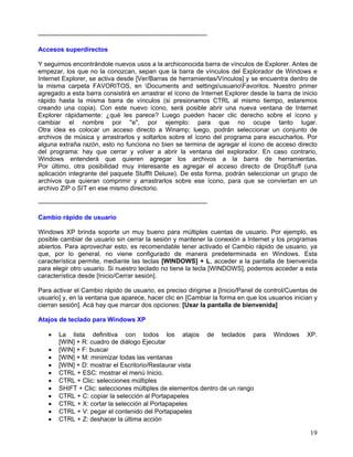 --------------------------------------------------------------------------------

Accesos superdirectos

Y seguimos encontrándole nuevos usos a la archiconocida barra de vínculos de Explorer. Antes de
empezar, los que no la conozcan, sepan que la barra de vínculos del Explorador de Windows e
Internet Explorer, se activa desde [Ver/Barras de herramientas/Vínculos] y se encuentra dentro de
la misma carpeta FAVORITOS, en Documents and settingsusuarioFavoritos. Nuestro primer
agregado a esta barra consistirá en arrastrar el ícono de Internet Explorer desde la barra de inicio
rápido hasta la misma barra de vínculos (si presionamos CTRL al mismo tiempo, estaremos
creando una copia). Con este nuevo ícono, será posible abrir una nueva ventana de Internet
Explorer rápidamente: ¿qué les parece? Luego pueden hacer clic derecho sobre el ícono y
cambiar el nombre por "e", por ejemplo: para que no ocupe tanto lugar.
Otra idea es colocar un acceso directo a Winamp; luego, podrán seleccionar un conjunto de
archivos de música y arrastrarlos y soltarlos sobre el ícono del programa para escucharlos. Por
alguna extraña razón, esto no funciona no bien se termina de agregar el ícono de acceso directo
del programa: hay que cerrar y volver a abrir la ventana del explorador. En caso contrario,
Windows entenderá que quieren agregar los archivos a la barra de herramientas.
Por último, otra posibilidad muy interesante es agregar el acceso directo de DropStuff (una
aplicación integrante del paquete StuffIt Deluxe). De esta forma, podrán seleccionar un grupo de
archivos que quieran comprimir y arrastrarlos sobre ese ícono, para que se conviertan en un
archivo ZIP o SIT en ese mismo directorio.

--------------------------------------------------------------------------------

Cambio rápido de usuario

Windows XP brinda soporte un muy bueno para múltiples cuentas de usuario. Por ejemplo, es
posible cambiar de usuario sin cerrar la sesión y mantener la conexión a Internet y los programas
abiertos. Para aprovechar esto, es recomendable tener activado el Cambio rápido de usuario, ya
que, por lo general, no viene configurado de manera predeterminada en Windows. Esta
característica permite, mediante las teclas [WINDOWS] + L, acceder a la pantalla de bienvenida
para elegir otro usuario. Si nuestro teclado no tiene la tecla [WINDOWS], podemos acceder a esta
característica desde [Inicio/Cerrar sesión].

Para activar el Cambio rápido de usuario, es preciso dirigirse a [Inicio/Panel de control/Cuentas de
usuario] y, en la ventana que aparece, hacer clic en [Cambiar la forma en que los usuarios inician y
cierran sesión]. Acá hay que marcar dos opciones: [Usar la pantalla de bienvenida]

Atajos de teclado para Windows XP

    •    La lista definitiva con todos los atajos de teclados para                  Windows     XP.
         [WIN] + R: cuadro de diálogo Ejecutar
    •    [WIN] + F: buscar
    •    [WIN] + M: minimizar todas las ventanas
    •    [WIN] + D: mostrar el Escritorio/Restaurar vista
    •    CTRL + ESC: mostrar el menú Inicio.
    •    CTRL + Clic: selecciones múltiples
    •    SHIFT + Clic: selecciones múltiples de elementos dentro de un rango
    •    CTRL + C: copiar la selección al Portapapeles
    •    CTRL + X: cortar la selección al Portapapeles
    •    CTRL + V: pegar el contenido del Portapapeles
    •    CTRL + Z: deshacer la última acción

                                                                                                 19
 