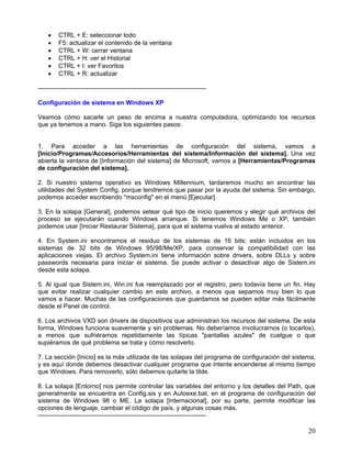 •    CTRL + E: seleccionar todo
    •    F5: actualizar el contenido de la ventana
    •    CTRL + W: cerrar ventana
    •    CTRL + H: ver el Historial
    •    CTRL + I: ver Favoritos
    •    CTRL + R: actualizar

--------------------------------------------------------------------------------

Configuración de sistema en Windows XP

Veamos cómo sacarle un peso de encima a nuestra computadora, optimizando los recursos
que ya tenemos a mano. Siga los siguientes pasos:


1. Para acceder a las herramientas de configuración del sistema, vamos a
[Inicio/Programas/Accesorios/Herramientas del sistema/Información del sistema]. Una vez
abierta la ventana de [Información del sistema] de Microsoft, vamos a [Herramientas/Programas
de configuración del sistema].

2. Si nuestro sistema operativo es Windows Millennium, tardaremos mucho en encontrar las
utilidades del System Config, porque tendremos que pasar por la ayuda del sistema. Sin embargo,
podemos acceder escribiendo "msconfig" en el menú [Ejecutar].

3. En la solapa [General], podemos setear qué tipo de inicio queremos y elegir qué archivos del
proceso se ejecutarán cuando Windows arranque. Si tenemos Windows Me o XP, también
podemos usar [Iniciar Restaurar Sistema], para que el sistema vuelva al estado anterior.

4. En System.ini encontramos el residuo de los sistemas de 16 bits; están incluidos en los
sistemas de 32 bits de Windows 95/98/Me/XP, para conservar la compatibilidad con las
aplicaciones viejas. El archivo System.ini tiene información sobre drivers, sobre DLLs y sobre
passwords necesaria para iniciar el sistema. Se puede activar o desactivar algo de Sistem.ini
desde esta solapa.

5. Al igual que Sistem.ini, Win.ini fue reemplazado por el registro; pero todavía tiene un fin. Hay
que evitar realizar cualquier cambio en este archivo, a menos que sepamos muy bien lo que
vamos a hacer. Muchas de las configuraciones que guardamos se pueden editar más fácilmente
desde el Panel de control.

6. Los archivos VXD son drivers de dispositivos que administran los recursos del sistema. De esta
forma, Windows funciona suavemente y sin problemas. No deberíamos involucrarnos (o tocarlos),
a menos que sufriéramos repetidamente las típicas "pantallas azules" de cuelgue o que
supiéramos de qué problema se trata y cómo resolverlo.

7. La sección [Inicio] es la más utilizada de las solapas del programa de configuración del sistema,
y es aquí donde debemos desactivar cualquier programa que intente encenderse al mismo tiempo
que Windows. Para removerlo, sólo debemos quitarle la tilde.

8. La solapa [Entorno] nos permite controlar las variables del entorno y los detalles del Path, que
generalmente se encuentra en Config.sis y en Autoexe.bat, en el programa de configuración del
sistema de Windows 98 o ME. La solapa [Internacional], por su parte, permite modificar las
opciones de lenguaje, cambiar el código de país, y algunas cosas más.
--------------------------------------------------------------------------------

                                                                                                 20
 