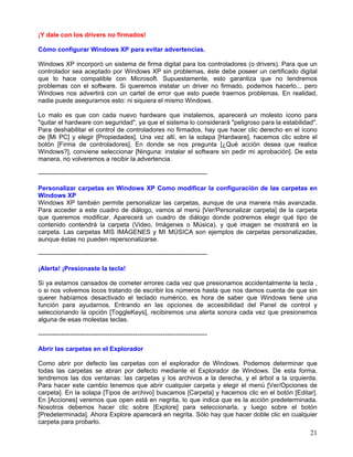 ¡Y dale con los drivers no firmados!

Cómo configurar Windows XP para evitar advertencias.

Windows XP incorporó un sistema de firma digital para los controladores (o drivers). Para que un
controlador sea aceptado por Windows XP sin problemas, éste debe poseer un certificado digital
que lo hace compatible con Microsoft. Supuestamente, esto garantiza que no tendremos
problemas con el software. Si queremos instalar un driver no firmado, podemos hacerlo... pero
Windows nos advertirá con un cartel de error que esto puede traernos problemas. En realidad,
nadie puede asegurarnos esto: ni siquiera el mismo Windows.

Lo malo es que con cada nuevo hardware que instalemos, aparecerá un molesto ícono para
"quitar el hardware con seguridad", ya que el sistema lo considerará "peligroso para la estabilidad".
Para deshabilitar el control de controladores no firmados, hay que hacer clic derecho en el ícono
de [Mi PC] y elegir [Propiedades]. Una vez allí, en la solapa [Hardware], hacemos clic sobre el
botón [Firma de controladores]. En donde se nos pregunta [¿Qué acción desea que realice
Windows?], conviene seleccionar [Ninguna: instalar el software sin pedir mi aprobación]. De esta
manera, no volveremos a recibir la advertencia.

--------------------------------------------------------------------------------

Personalizar carpetas en Windows XP Como modificar la configuración de las carpetas en
Windows XP
Windows XP también permite personalizar las carpetas, aunque de una manera más avanzada.
Para acceder a este cuadro de diálogo, vamos al menú [Ver/Personalizar carpeta] de la carpeta
que queremos modificar. Aparecerá un cuadro de diálogo donde podremos elegir qué tipo de
contenido contendrá la carpeta (Video, Imágenes o Música), y qué imagen se mostrará en la
carpeta. Las carpetas MIS IMÁGENES y MI MÚSICA son ejemplos de carpetas personalizadas,
aunque éstas no pueden repersonalizarse.

--------------------------------------------------------------------------------

¡Alerta! ¡Presionaste la tecla!

Si ya estamos cansados de cometer errores cada vez que presionamos accidentalmente la tecla ,
o si nos volvemos locos tratando de escribir los números hasta que nos damos cuenta de que sin
querer habíamos desactivado el teclado numérico, es hora de saber que Windows tiene una
función para ayudarnos. Entrando en las opciones de accesibilidad del Panel de control y
seleccionando la opción [ToggleKeys], recibiremos una alerta sonora cada vez que presionemos
alguna de esas molestas teclas.

--------------------------------------------------------------------------------

Abrir las carpetas en el Explorador

Como abrir por defecto las carpetas con el explorador de Windows. Podemos determinar que
todas las carpetas se abran por defecto mediante el Explorador de Windows. De esta forma,
tendremos las dos ventanas: las carpetas y los archivos a la derecha, y el árbol a la izquierda.
Para hacer este cambio tenemos que abrir cualquier carpeta y elegir el menú [Ver/Opciones de
carpeta]. En la solapa [Tipos de archivo] buscamos [Carpeta] y hacemos clic en el botón [Editar].
En [Acciones] veremos que open está en negrita, lo que indica que es la acción predeterminada.
Nosotros debemos hacer clic sobre [Explore] para seleccionarla, y luego sobre el botón
[Predeterminada]. Ahora Explore aparecerá en negrita. Sólo hay que hacer doble clic en cualquier
carpeta para probarlo.
                                                                                                  21
 