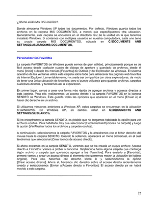 --------------------------------------------------------------------------------

¿Dónde están Mis Documentos?

Donde almacena Windows XP todos los documentos. Por defecto, Windows guarda todos los
archivos en la carpeta MIS DOCUMENTOS, a menos que especifiquemos otra ubicación.
Generalmente, esta carpeta se encuentra en el directorio raíz de la unidad en la que tenemos
instalado Windows. Si contamos con múltiples usuarios en nuestra computadora, cada uno tiene
su     propia  carpeta   MIS    DOCUMENTOS,         ubicada    en    C:DOCUMENTS        AND
SETTINGSUSUARIOMIS DOCUMENTOS.

--------------------------------------------------------------------------------

Personalizar los Favoritos

La carpeta FAVORITOS de Windows puede sernos de gran utilidad, principalmente porque es de
fácil acceso desde cualquier cuadro de diálogo de apertura o guardado de archivos, desde el
menú [Inicio] o desde los menúes [Favoritos] de Outlook y del Explorador de Windows. El sistema
operativo de las ventanas utiliza esta carpeta sobre todo para almacenar las páginas web favoritas
de Internet Explorer. Lamentablemente, no puede ser compartida con otros exploradores, de modo
de tener una única ubicación de favoritos; pero sí puede utilizarse para guardar archivos, carpetas
o accesos directos, y facilitarnos así la exploración.

En primer lugar, vamos a crear una forma más rápida de agregar archivos y accesos directos a
esta carpeta. Para ello, realizaremos un acceso directo a la carpeta FAVORITOS en la carpeta
SENDTO de Windows. Ésta guarda todas las opciones que aparecen en el menú [Enviar a] al
hacer clic derecho en un archivo.

Si utilizamos versiones anteriores a Windows XP, estas carpetas se encuentran en la ubicación
C:WINDOWS. En Windows XP, en cambio, están en C:DOCUMENTS AND
SETTINGS%USUARIO%.

Si no encontramos la carpeta SENDTO, es posible que no tengamos habilitada la opción para ver
archivos ocultos. Para habilitarla, hay que seleccionar [Herramientas/Opciones de carpeta] y luego
la opción [Ver/Mostrar todos los archivos y carpetas ocultos].

A continuación, seleccionemos la carpeta FAVORITOS y la arrastramos con el botón derecho del
mouse hasta la carpeta SENDTO. Cuando la soltemos, aparecerá un menú contextual, en el cual
tendremos que seleccionar [Crear íconos de acceso directo].

Si ahora entramos en la carpeta SENDTO, veremos que se ha creado un nuevo archivo: Acceso
directo a Favoritos. Vamos a probar si funciona. Dirijámonos hacia alguna carpeta que contenga
algún archivo o carpeta que queramos agregar a los [Favoritos]. Para enviarlo a [Favoritos],
primero vamos a crear un acceso directo al elemento (no queremos mover la ubicación del objeto
original). Para ello, hacemos clic derecho sobre él y seleccionamos la opción
[Crear acceso directo]. Ahora sí, hacemos clic derecho sobre el acceso directo recientemente
creado y seleccionamos [Enviar a/Acceso directo a Favoritos]. El acceso directo ya se habrá
movido a esta carpeta.

--------------------------------------------------------------------------------




                                                                                                22
 