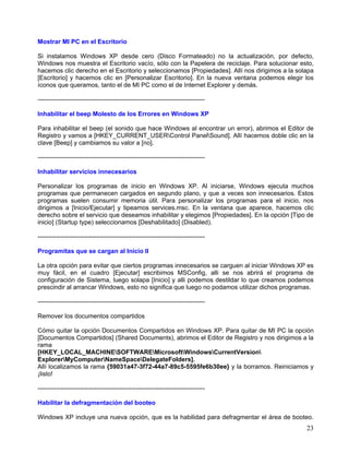 Mostrar MI PC en el Escritorio

Si instalamos Windows XP desde cero (Disco Formateado) no la actualización, por defecto,
Windows nos muestra el Escritorio vacío, sólo con la Papelera de reciclaje. Para solucionar esto,
hacemos clic derecho en el Escritorio y seleccionamos [Propiedades]. Allí nos dirigimos a la solapa
[Escritorio] y hacemos clic en [Personalizar Escritorio]. En la nueva ventana podemos elegir los
íconos que queramos, tanto el de MI PC como el de Internet Explorer y demás.

--------------------------------------------------------------------------------

Inhabilitar el beep Molesto de los Errores en Windows XP

Para inhabilitar el beep (el sonido que hace Windows al encontrar un error), abrimos el Editor de
Registro y vamos a [HKEY_CURRENT_USERControl PanelSound]. Allí hacemos doble clic en la
clave [Beep] y cambiamos su valor a [no].

--------------------------------------------------------------------------------

Inhabilitar servicios innecesarios

Personalizar los programas de inicio en Windows XP. Al iniciarse, Windows ejecuta muchos
programas que permanecen cargados en segundo plano, y que a veces son innecesarios. Estos
programas suelen consumir memoria útil. Para personalizar los programas para el inicio, nos
dirigimos a [Inicio/Ejecutar] y tipeamos services.msc. En la ventana que aparece, hacemos clic
derecho sobre el servicio que deseamos inhabilitar y elegimos [Propiedades]. En la opción [Tipo de
inicio] (Startup type) seleccionamos [Deshabilitado] (Disabled).

--------------------------------------------------------------------------------

Programitas que se cargan al Inicio II

La otra opción para evitar que ciertos programas innecesarios se carguen al iniciar Windows XP es
muy fácil, en el cuadro [Ejecutar] escribimos MSConfig, alli se nos abrirá el programa de
configuración de Sistema, luego solapa [Inicio] y alli podemos destildar lo que creamos podemos
prescindir al arrancar Windows, esto no significa que luego no podamos utilizar dichos programas.

--------------------------------------------------------------------------------

Remover los documentos compartidos

Cómo quitar la opción Documentos Compartidos en Windows XP. Para quitar de MI PC la opción
[Documentos Compartidos] (Shared Documents), abrimos el Editor de Registro y nos dirigimos a la
rama
[HKEY_LOCAL_MACHINESOFTWAREMicrosoftWindowsCurrentVersion
ExplorerMyComputerNameSpaceDelegateFolders].
Allí localizamos la rama {59031a47-3f72-44a7-89c5-5595fe6b30ee} y la borramos. Reiniciamos y
¡listo!

--------------------------------------------------------------------------------

Habilitar la defragmentación del booteo

Windows XP incluye una nueva opción, que es la habilidad para defragmentar el área de booteo.
                                                                                                23
 