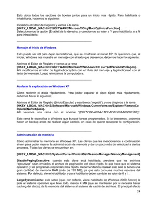 Esto ubica todos los sectores de booteo juntos para un inicio más rápido. Para habilitarla o
inhabilitarla, hacemos lo siguiente:

Iniciamos el Editor de Registro y vamos a la rama
[HKEY_LOCAL_MACHINESOFTWAREMicrosoftDfrgBootOptimizeFunction].
Seleccionamos la opción [Enable] de la derecha, y cambiamos su valor a Y para habilitarlo, o a N
para inhabilitarlo.

--------------------------------------------------------------------------------

Mensaje al inicio de Windows

Esto puede ser útil para dejar recordatorios, que se mostrarán al iniciar XP. Si queremos que, al
iniciar, Windows nos muestre un mensaje con el texto que deseemos, debemos hacer lo siguiente:

Abrimos el Editor de Registro y vamos a la rama
[HKEY_LOCAL_MACHINESOFTWAREMicrosoftWindows NT CurrentVersionWinlogon].
Ahí modificamos el valor de legalnoticecaption con el título del mensaje y legalnoticetext con el
texto del mensaje. Luego reiniciamos la computadora.

--------------------------------------------------------------------------------

Acelerar la exploración en Windows XP

Cómo recorrer el disco rápidamente. Para poder explorar el disco rígido más rápidamente,
debemos hacer lo siguiente:

Abrimos el Editor de Registro ([Inicio/Ejecutar] y escribimos “regedit”), y nos dirigimos a la rama
[HKEY_LOCAL_MACHINE/Software/Microsoft/Windows/CurrentVersion/Explorer/RemoteCo
mputer/NameSpace].
Allí veremos una rama con el nombre “{D6277990-4C6A-11CF-8D87-00AA0060F5BF}”.

Esta rama le especifica a Windows que busque tareas programadas. Si lo deseamos, podemos
hacer un backup antes de realizar algún cambio, en caso de querer recuperar la configuración.


--------------------------------------------------------------------------------
Administración de memoria

Cómo administrar la memoria en Windows XP. Las claves que les mencionamos a continuación
sirven para poder mejorar la administración de memoria y dar un poco más de velocidad a ciertos
procesos. Todas las claves se encuentran en:

[HKEY_LOCAL_MACHINE/System/CurrentControlSet/SessionManager/MemoryManagement]

DisablePagingExecutive: cuando esta clave está habilitada, previene que los archivos
“ejecutivos” sean enviados al archivo de paginación del disco rígido, lo que hace que el sistema
operativo y los programas respondan más rápido. Recomendamos realizar esto sólo si tienen una
gran cantidad de memoria RAM (más de 128 MB), ya que esto consume muchos recursos del
sistema. Por defecto, viene inhabilitado, y para habilitarlo deben cambiar su valor de 0 a 1.

LargeSystemCache: este seteo (que, por defecto, viene habilitado en Windows 2000 Server) le
pide al sistema operativo que lleve todo, menos 4 MB (que se mantienen por si necesita hacer
caching del disco), de la memoria del sistema al sistema de caché de archivos. El principal efecto
                                                                                                24
 