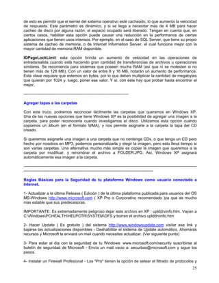 de esto es permitir que el kernel del sistema operativo esté cacheado, lo que aumenta la velocidad
de respuesta. Este parámetro es dinámico, y si se llega a necesitar más de 4 MB para hacer
cacheo de disco por alguna razón, el espacio ocupado será liberado. Tengan en cuenta que, en
ciertos casos, habilitar esta opción puede causar una reducción en la performance de ciertas
aplicaciones que tienen usos intensos. Por ejemplo, en el caso de SQL Server, que tiene su propio
sistema de cacheo de memoria, o de Internet Information Server, el cual funciona mejor con la
mayor cantidad de memoria RAM disponible.

IOPageLockLimit: esta opción brinda un aumento de velocidad en las operaciones de
entrada/salida cuando está haciendo gran cantidad de transferencias de archivos u operaciones
similares. Se recomienda para sistemas que poseen mucha RAM (así que ni se molesten si no
tienen más de 128 MB). Con un valor de entre 8 y 16 MB, notarán un aumento de performance.
Esta clave requiere que estemos en bytes, por lo que deben multiplicar la cantidad de megabytes
que quieran por 1024 y, luego, poner ese valor. Y sí, con éste hay que probar hasta encontrar el
mejor.

--------------------------------------------------------------------------------

Agregar tapas a las carpetas

Con este truco, podremos reconocer fácilmente las carpetas que queramos en Windows XP.
Una de las nuevas opciones que tiene Windows XP es la posibilidad de agregar una imagen a la
carpeta, para poder reconocerla cuando investigamos el disco. Utilizamos esta opción cuando
copiamos un álbum (en el formato WMA), y nos permite asignarle a la carpeta la tapa del CD
creado.

Si queremos asignarle una imagen a una carpeta que no contenga CDs, o que tenga un CD pero
hecho por nosotros en MP3, podemos personalizarla y elegir la imagen, pero esto lleva tiempo si
son varias carpetas. Una alternativa mucho más simple es copiar la imagen que queremos a la
carpeta por modificar, y renombrar el archivo a FOLDER.JPG. Así, Windows XP asignará
automáticamente esa imagen a la carpeta.

------------------------------------------------------------------------------------------------------------------------------------
---------------------------------------------------------------------------------------------------

Reglas Básicas para la Seguridad de tu plataforma Windows como usuario conectado a
Internet.

1- Actualizar a la última Release ( Edición ) de la última plataforma publicada para usuarios del OS
MS-Windows http://www.microsoft.com ( XP Pro o Corporativo recomendado )ya que es mucho
mas estable que sus predecesoras.

IMPORTANTE: Es extremadamente peligroso dejar este archivo en XP : uplddrvinfo.htm. Vayan a
C:WindowsPCHEALTHHELPCTRSYSTEMDFS y borren el archivo uplddrvinfo.htm

2- Hacer Update ( Es gratuito ) del sistema http://www.windowsupdate.com visitar ese link y
bajarse las actualizaciones disponibles - Deshabilitar el sistema de Update automático. Ahorrarás
recursos y Microsoft te enviará un mail cuando necesites actualizar. (Ver siguiente punto)

3- Para estar al día con la seguridad de tu Windows: www.microsoft.com/security suscribirse al
boletín de seguridad de Microsoft - Envía un mail vacio a: securbas@microsoft.com y sigue los
pasos.

4- Instalar un Firewall Profesional - Los "Pro" tienen la opción de setear el filtrado de protocolos y
                                                                                                                                25
 