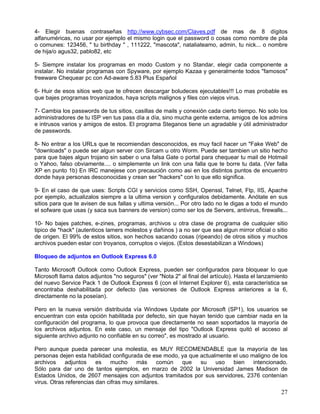 4- Elegir buenas contraseñas http://www.cybsec.com/Claves.pdf de mas de 8 dígitos
alfanuméricas, no usar por ejemplo el mismo login que el password o cosas como nombre de pila
o comunes: 123456, " tu birthday " , 111222, "mascota", nataliateamo, admin, tu nick... o nombre
de hija/o agus32, pablo82, etc

5- Siempre instalar los programas en modo Custom y no Standar, elegir cada componente a
instalar. No instalar programas con Spyware, por ejemplo Kazaa y generalmente todos "famosos"
freeware Chequear pc con Ad-aware 5.83 Plus Español

6- Huir de esos sitios web que te ofrecen descargar boludeces ejecutables!!! Lo mas probable es
que bajes programas troyanizados, haya scripts malignos y files con viejos virus.

7- Cambia los passwords de tus sitios, casillas de mails y conexión cada cierto tiempo. No solo los
administradores de tu ISP ven tus pass día a día, sino mucha gente externa, amigos de los admins
e intrusos varios y amigos de estos. El programa Steganos tiene un agradable y útil administrador
de passwords.

8- No entrar a los URLs que te recomiendan desconocidos, es muy facil hacer un "Fake Web" de
"downloads" o puede ser algun server con Sircam u otro Worm. Puede ser tambien un sitio hecho
para que bajes algun trojano sin saber o una falsa Gate o portal para chequear tu mail de Hotmail
o Yahoo, falso obviamente.... o simplemente un link con una falla que te borre tu data. (Ver falla
XP en punto 1b) En IRC manejese con precaución como asi en los distintos puntos de encuentro
donde haya personas desconocidas y crean ser "hackers" con lo que ello significa.

9- En el caso de que uses: Scripts CGI y servicios como SSH, Openssl, Telnet, Ftp, IIS, Apache
por ejemplo, actualizalos siempre a la ultima version y configuralos debidamente. Anótate en sus
sitios para que te avisen de sus fallas y ultima versión... Por otro lado no le digas a todo el mundo
el sofware que usas (y saca sus banners de version) como ser los de Servers, antivirus, firewalls...

10- No bajes patches, e-zines, programas, archivos u otra clase de programa de cualquier sitio
tipico de *hack* (autenticos lamers molestos y dañinos ) a no ser que sea algun mirror oficial o sitio
de origen. El 99% de estos sitios, son hechos sacando cosas (ripeando) de otros sitios y muchos
archivos pueden estar con troyanos, corruptos o viejos. (Estos desestabilizan a Windows)

Bloqueo de adjuntos en Outlook Express 6.0

Tanto Microsoft Outlook como Outlook Express, pueden ser configurados para bloquear lo que
Microsoft llama datos adjuntos "no seguros" (ver "Nota 2" al final del artículo). Hasta el lanzamiento
del nuevo Service Pack 1 de Outlook Express 6 (con el Internet Explorer 6), esta característica se
encontraba deshabilitada por defecto (las versiones de Outlook Express anteriores a la 6,
directamente no la poseían).

Pero en la nueva versión distribuida vía Windows Update por Microsoft (SP1), los usuarios se
encuentran con esta opción habilitada por defecto, sin que hayan tenido que cambiar nada en la
configuración del programa, lo que provoca que directamente no sean soportados la mayoría de
los archivos adjuntos. En este caso, un mensaje del tipo "Outlook Express quitó el acceso al
siguiente archivo adjunto no confiable en su correo", es mostrado al usuario.

Pero aunque pueda parecer una molestia, es MUY RECOMENDABLE que la mayoría de las
personas dejen esta habilidad configurada de ese modo, ya que actualmente el uso maligno de los
archivos     adjuntos    es   mucho      más     común que    su    uso   bien    intencionado.
Sólo para dar uno de tantos ejemplos, en marzo de 2002 la Universidad James Madison de
Estados Unidos, de 2607 mensajes con adjuntos tramitados por sus servidores, 2376 contenían
virus. Otras referencias dan cifras muy similares.
                                                                                                   27
 