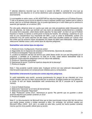 Y además debemos recordar que de marzo a octubre de 2002, la cantidad de virus que se
aprovecha de los adjuntos en el correo electrónico para propagarse, ciertamente ha aumentado
enormemente.

Lo aconsejable en estos casos, es NO ACEPTAR los adjuntos bloqueados por el Outlook Express.
Y solo si la persona que le envía el adjunto lo hace a expreso pedido suyo, pedirle que lo vuelva a
enviar, pero en un formato diferente, que no pueda ejecutarse por si solo hasta que su antivirus lo
examine (por ejemplo, en un archivo .ZIP).

Por otra parte, debemos tener en cuenta que cada vez más proveedores están bloqueando este
tipo de adjuntos, de modo que también por esa razón es saludable acostumbrarnos a evitarlos.
Si a pesar de lo expuesto, usted desea recibir adjuntos "al viejo estilo", es decir sin que el Outlook
Express lo impida, le damos a continuación la forma de hacerlo. Sin embargo, insistimos en que
esta es una característica muy importante del OE6, y que si usted la deshabilita, quitará una
protección muy útil contra adjuntos de alto riesgo, sobre todo aquellos usados por nuevos virus
aún antes que los antivirus hayan actualizado sus bases de datos para detectarlos. Usted puede
seleccionar habilitar todos o solo ciertos tipos de adjuntos peligrosos.

Deshabilitar solo ciertos tipos de adjuntos

1. Pinche en Inicio, Configuración, Panel de control
2. Haga doble clic en Opciones de carpetas (o Herramientas, Opciones de carpetas)
3. Pinche en la lengüeta "Tipos de archivos"
4. Localice la extensión del tipo de archivo que usted desea recibir sin que sea bloqueada por el
programa, y señálela (si la extensión no está en la lista, usted deberá deshabilitar toda la
protección contra adjuntos peligrosos como se indica más adelante).
5. Pinche en "Opciones avanzadas".
6. Desmarque la opción "Confirmar apertura después de la descarga".
7. Pinche en Aceptar

Nota 1: Sea prudente cuando realice esto. Cualquier archivo con esa extensión descargado de
Internet podría ejecutarse con consecuencias nefastas para su computadora.

Deshabilitar enteramente la protección contra adjuntos peligrosos.

Si usted deshabilita esta opción, aumenta grandemente los riesgos de ser infectado por virus
recién creados, que aún no sean reconocidos por su antivirus. El peligro puede ser muy grande, no
lo olvide. Si aún así desea deshabilitar esta característica del OE 6, proceda de la siguiente
manera:

1. Inicie el Outlook Express
2. Seleccione "Opciones" en el menú de herramientas
3. Seleccione la lengüeta "Seguridad"
4. Bajo "Protección contra virus", desmarque la opción "No permitir que se guarden o abran
archivos adjuntos que puedan contener un virus".
5. Pinche en Aceptar

Nota 2: La documentación de Microsoft dice que la lista mencionada incluye todo tipo de archivo
que pueda poseer scripts o código asociado a ellos. Sin embargo, los archivos usados por
Microsoft Office (.DOC, .XLS, etc.), no están en esta lista, cuando de hecho pueden contener
macros que los virus pueden utilizar para su acción.



                                                                                                   28
 